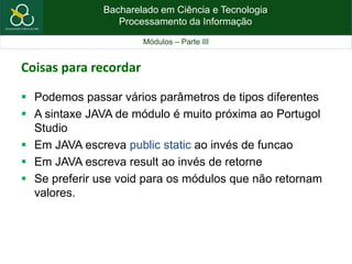 Bacharelado em Ciência e Tecnologia
Processamento da Informação
Módulos – Parte III
Coisas para recordar
 Podemos passar vários parâmetros de tipos diferentes
 A sintaxe JAVA de módulo é muito próxima ao Portugol
Studio
 Em JAVA escreva public static ao invés de funcao
 Em JAVA escreva result ao invés de retorne
 Se preferir use void para os módulos que não retornam
valores.
 