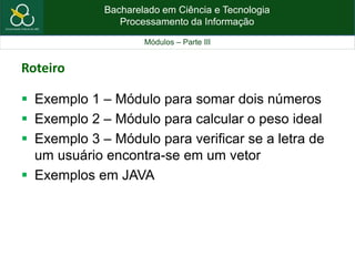 Bacharelado em Ciência e Tecnologia
Processamento da Informação
Módulos – Parte III
Roteiro
 Exemplo 1 – Módulo para somar dois números
 Exemplo 2 – Módulo para calcular o peso ideal
 Exemplo 3 – Módulo para verificar se a letra de
um usuário encontra-se em um vetor
 Exemplos em JAVA
 