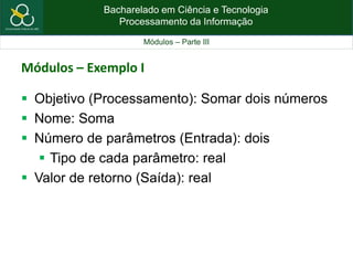 Bacharelado em Ciência e Tecnologia
Processamento da Informação
Módulos – Parte III
Módulos – Exemplo I
 Objetivo (Processamento): Somar dois números
 Nome: Soma
 Número de parâmetros (Entrada): dois
 Tipo de cada parâmetro: real
 Valor de retorno (Saída): real
 