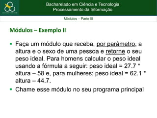 Bacharelado em Ciência e Tecnologia
Processamento da Informação
Módulos – Parte III
Módulos – Exemplo II
 Faça um módulo que receba, por parâmetro, a
altura e o sexo de uma pessoa e retorne o seu
peso ideal. Para homens calcular o peso ideal
usando a fórmula a seguir: peso ideal = 27.7 *
altura – 58 e, para mulheres: peso ideal = 62.1 *
altura – 44.7.
 Chame esse módulo no seu programa principal
 
