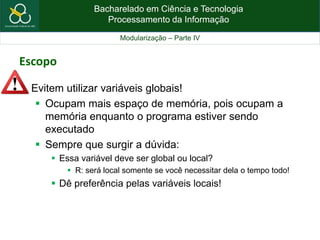 Bacharelado em Ciência e Tecnologia
Processamento da Informação
Modularização – Parte IV
Escopo
 Evitem utilizar variáveis globais!
 Ocupam mais espaço de memória, pois ocupam a
memória enquanto o programa estiver sendo
executado
 Sempre que surgir a dúvida:
 Essa variável deve ser global ou local?
 R: será local somente se você necessitar dela o tempo todo!
 Dê preferência pelas variáveis locais!
 