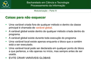 Bacharelado em Ciência e Tecnologia
Processamento da Informação
Modularização – Parte IV
Coisas para não esquecer
 Uma varíável criada fora de qualquer método e dentro da classe
principal é chamada de variável global.
 A variável global existe dentro de qualquer método criada dentro do
programa.
 A variável global existe durante toda execução do programa
 Uma variável local existe apenas enquanto o bloco que a contém
está a ser executado.
 Uma variável local pode ser declarada em qualquer ponto do bloco
a que pertence, e não apenas no início, mas sempre antes de ser
usada.
 EVITE CRIAR VARIÁVEIS GLOBAIS
 