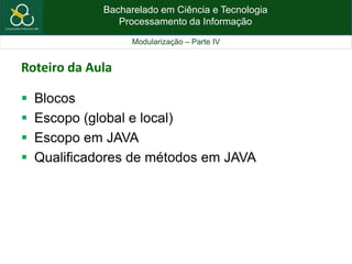 Bacharelado em Ciência e Tecnologia
Processamento da Informação
Modularização – Parte IV
Roteiro da Aula
 Blocos
 Escopo (global e local)
 Escopo em JAVA
 Qualificadores de métodos em JAVA
 