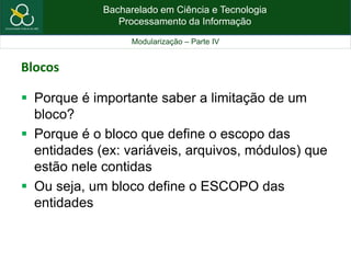 Bacharelado em Ciência e Tecnologia
Processamento da Informação
Modularização – Parte IV
Blocos
 Porque é importante saber a limitação de um
bloco?
 Porque é o bloco que define o escopo das
entidades (ex: variáveis, arquivos, módulos) que
estão nele contidas
 Ou seja, um bloco define o ESCOPO das
entidades
 