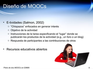 Diseño de MOOCs
• E-tividades (Salmon, 2002)
o “Chispazos” enfocados en generar interés
o Objetivo de la actividad
o Instrucciones de la tarea especificando el “lugar” donde se
publicarán los productos de la actividad (e.g., un foro o un blog)
o Respuesta de participantes a las contribuciones de otros
• Recursos educativos abiertos
Piloto de dos MOOCs en EMMA 6
 