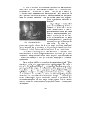 Paz llenó la mente de David mientras recordaba que “Dios tiene mil
maneras de proveer a nuestras necesidades, las cuales ignoramos
completamente”. Durmió bien esa noche. Temprano por la mañana se
levantó y comenzó a hacer su culto. Nuevamente oró, “Señor, dame paz. Tú
sabes que estoy muy dispuesto a parar el trabajo si es eso lo que quieres que
haga. Sin embargo, me rehúso a creer que nos has traído hasta aquí para
                                        luego permitir que los fondos se
                                        detengan”.
                                              Eligió 1 Reyes 17 para estudiar
                                        y leyó acerca de Elías y la viuda y
                                        su renovada provisión de aceite
                                        diaria. De repente se le vino un
                                        pensamiento a la cabeza. Haz como
                                        lo viuda, usa lo que tienes. Pero,
                                        Señor, argumentó, no necesito
                                        aceite, necesito efectivo. No podía
                                        resistir la abrumadora impresión de
                                        que por lo menos debía contar lo
                                        que tenía.       De nada sirve,
argumentaba consigo mismo. Ya sé lo que tengo. Acabo de sacarlo del
banco. A medida que la convicción se hizo más fuerte, decidió no resistir.
Simplemente contaría el dinero y probaría el asunto de una vez por todas.
     David abrió su maletín y sacó el sobre del banco. Se sorprendió al ver
tantos billetes de 20 dólares y un par de billetes de 100 dólares que no había
visto antes. Contó y volvió a contar el dinero. No podía creer que el total era
1,050 dólares en efectivo, más que suficiente para pagar la cuenta del
combustible.
     David cayó de rodillas, su corazón se derramaba de gratitud. “Dios,
gracias por enviar a tus ángeles para poner ese dinero aquí. Has vuelto a
proveer”. Abriendo su Biblia, leyó en voz alta, “Bendice, alma mía, a
Jehová, y no olvides ninguno de sus beneficios... El es quien sacia de bien tu
boca, de modo que te rejuvenezcas como el águila” (Salmo 103:2, 5).
“¡Alaben al Señor por su bondad y sus maravillosas misericordias a los hijos
de los hombres!” dijo por radio a su familia y escribió a su padre por correo
electrónico con las novedades del maravilloso milagro. La jovencita que
recibió los fondos para pagar el combustible, comentó, “Capitán Gates, nos
encanta hacer negocios con usted porque siempre paga sus cuentas”. Dios es
honrado cuando sus hijos son capaces de pagar sus cuentas a tiempo, pensó
David para sí.

                                     102
 