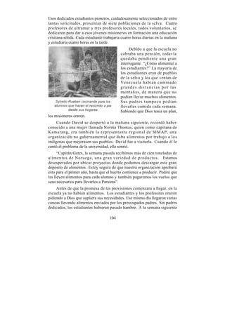Esos dedicados estudiantes pioneros, cuidadosamente seleccionados de entre
tantas solicitudes, provenían de siete poblaciones de la selva. Cuatro
profesores de ultramar y tres profesores locales, todos voluntarios, se
dedicaron para dar a esos jóvenes misioneros en formación una educación
cristiana sólida. Cada estudiante trabajaría cuatro horas diarias en la mañana
y estudiaría cuatro horas en la tarde.
                                                Debido a que la escuela no
                                           cobraba una pensión, todavía
                                           quedaba pendiente una gran
                                           interrogante. “¿Cómo alimentar a
                                           los estudiantes?” La mayoría de
                                           los estudiantes eran de pueblos
                                           de la selva y los que venían de
                                           Venezuela habían caminado
                                           grandes distancias por las
                                           montañas, de manera que no
                                           podían llevar muchos alimentos.
                                           Sus padres tampoco podían
                                           llevarles comida cada semana.
                                           Sabiendo que Dios tenía un plan,
los misioneros oraron.
     Cuando David se despertó a la mañana siguiente, recordó haber
conocido a una mujer llamada Norma Thomas, quien como capitana de
Kamarang, era también la representante regional de SIMAP, una
organización no gubernamental que daba alimentos por trabajo a los
indígenas que mejorasen sus pueblos. David fue a visitarla. Cuando él le
contó el problema de la universidad, ella sonrió.
      “Capitán Gates, la semana pasada recibimos más de cien toneladas de
alimentos de Noruega, una gran variedad de productos. Estamos
desesperados por ubicar proyectos donde podamos descargar este gran
depósito de alimentos. Estoy segura de que nuestra organización aprobará
esto para el primer año, hasta que el huerto comience a producir. Pediré que
les lleven alimentos para cada alumno y también pagaremos los vuelos que
sean necesarios para llevarlos a Paruima”.
     Antes de que la promesa de las provisiones comenzara a llegar, en la
escuela ya no habían alimentos. Los estudiantes y los profesores oraron
pidiendo a Dios que supliera sus necesidades. Ese mismo día llegaron varias
canoas llevando alimentos enviados por los preocupados padres. Sin padres
dedicados, los estudiantes hubieran pasado hambre. A la semana siguiente

                                     104
 