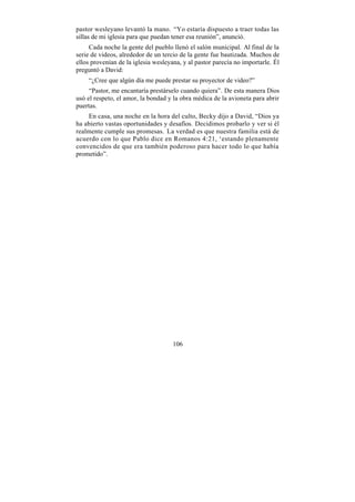 pastor wesleyano levantó la mano. “Yo estaría dispuesto a traer todas las
sillas de mi iglesia para que puedan tener esa reunión”, anunció.
     Cada noche la gente del pueblo llenó el salón municipal. Al final de la
serie de videos, alrededor de un tercio de la gente fue bautizada. Muchos de
ellos provenían de la iglesia wesleyana, y al pastor parecía no importarle. Él
preguntó a David:
    “¿Cree que algún día me puede prestar su proyector de video?”
     “Pastor, me encantaría prestárselo cuando quiera”. De esta manera Dios
usó el respeto, el amor, la bondad y la obra médica de la avioneta para abrir
puertas.
    En casa, una noche en la hora del culto, Becky dijo a David, “Dios ya
ha abierto vastas oportunidades y desafíos. Decidimos probarlo y ver si él
realmente cumple sus promesas. La verdad es que nuestra familia está de
acuerdo con lo que Pablo dice en Romanos 4:21, ‘estando plenamente
convencidos de que era también poderoso para hacer todo lo que había
prometido”.




                                     106
 