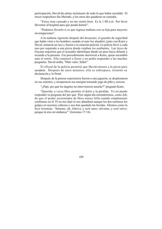 participación, David dio pleno testimonio de todo lo que había sucedido. El
tercer sospechoso fue liberado, y los otros dos quedaron en custodia.
     “Estoy muy cansado y no me siento bien. Es la 1:00 a.m. Por favor
llévenme al hospital para que pueda dormir”.
     “Podemos llevarlo si es que regresa mañana con su hija para mayores
investigaciones”.
     A la mañana siguiente después del desayuno, el guardia de seguridad
que había visto a los hombres cuando el auto los alumbró, junto con Katie y
David, tomaron un taxi y fueron a la estación policial. La policía llevó a cada
uno por separado a una pieza donde estaban los asaltantes. Las leyes de
Guyana requieren que el acusador identifique dando un paso hacia delante y
tocando a la persona. Ese procedimiento aterrorizó a Katie, quien sucumbió
ante el estrés. Ella comenzó a llorar y no podía responder a las muchas
preguntas. David oraba, “Dale valor, Señor”.
     El oficial de la policía permitió que David entrara a la pieza para
ayudarla. Después de unos minutos, ella se sobrepuso, terminó su
declaración y la firmó.
     Después de la penosa experiencia fueron a una juguería, se desplomaron
en sus asientos, y recuperaron sus energías tomando jugo de piña y cerezas.
    “¿Papi, por qué los ángeles no intervinieron anoche?” preguntó Katie.
     “Querida, a veces Dios permite el dolor y la pérdida. Yo no puedo
responder tu pregunta del por qué. Pero algún día entenderemos, como Job,
de que el poder sustentador de Dios nunca falla cuando simplemente
confiamos en él. Él no nos dejó ni nos abandonó aunque los dos sentimos los
golpes en nuestras cabezas y nos han quedado las heridas. Oremos como lo
hizo Jeremías: ‘Sáname, oh, Jehová, y seré sano; sálvame, y seré salvo;
porque tú eres mi alabanza’” (Jeremías 17:14).




                                     109
 