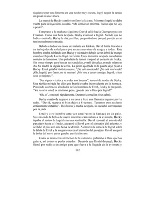 siquiera tener una linterna en una noche muy oscura, logró seguir la senda
sin pisar ni una víbora.
     La mamá de Becky corrió con Errol a la casa. Mientras Ingrid se daba
vuelta para la inyección, susurró, “Me siento tan enferma. Pienso que no voy
a poder”.
     Temprano a la mañana siguiente David salió hacia Georgetown con
Freeman. Como una hora después, Becky examinó a Ingrid. Siendo que no
había vomitado, Becky le dio pastillas, preguntándose porqué parecía estar
tan inusualmente cansada.
     Debido a todos los casos de malaria en Káikan, David había llevado a
un trabajador de salud para que sacara muestras de sangre a todos. Este
hombre estaba hablando con Becky y su madre debajo de un árbol de mango
cuando el hijo de Lucita llegó corriendo. Unos instantes después escucharon
sonidos de lamentos. Una puñalada de temor traspasó el corazón de Becky.
Sin tomar tiempo para buscar sus sandalias, corrió descalza, orando mientras
iba. Su madre la seguía de cerca. La gente agolpada en la puerta dejó pasar a
Becky. Errol gritaba histéricamente, “¡Se está muriendo! ¡Se está muriendo!
¡Oh, Ingrid, por favor, no te mueras! ¡Me voy a casar contigo, Ingrid, si tan
sólo te mejoras!”.
    “Sus signos vitales y su color son buenos”, susurró la madre de Becky.
Una rápida mirada les dijo que Ingrid estaba inconsciente en la hamaca.
Poniendo sus brazos alrededor de los hombros de Errol, Becky le preguntó,
“Yo no sé si usted es cristiano, pero, ¿puedo orar a Dios por Ingrid?”
    “Oh, sí”, contestó rápidamente. Durante la oración él se calmó.
      Becky corrió de regreso a su casa e hizo una llamada urgente por la
radio. “David, regresa ni bien dejes a Freeman. Tenemos otro paciente
críticamente enfermo”. Dos horas y media después, lo escuchó carreteando
por la pista.
      Errol y otro hombre otra vez amarraron la hamaca en un palo.
Sosteniendo la bolsa de suero mientras caminaban a la avioneta, Becky
tapaba el rostro de Ingrid con una sombrilla. David recorrió el asiento del
pasajero hasta el fondo, aseguró a Errol con el cinturón del asiento, y
acolchó el piso con una bolsa de dormir. Asentaron la cabeza de Ingrid sobre
la falda de Errol y la aseguraron con el cinturón del pasajero. David aseguró
la bolsa del suero en un gancho en el cielo raso.
    Todos se reunieron alrededor de la avioneta, pidiendo a Dios que los
guiara, así como su poder curador. Después que David despegó, Becky
llamó por radio a un amigo para que fuera a la llegada de la avioneta y
                                    112
 