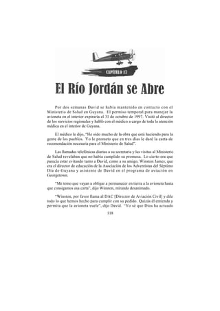 Por dos semanas David se había mantenido en contacto con el
Ministerio de Salud en Guyana. El permiso temporal para manejar la
avioneta en el interior expiraría el 31 de octubre de 1997. Visitó al director
de los servicios regionales y habló con el médico a cargo de toda la atención
médica en el interior de Guyana.

    El médico le dijo, “He oído mucho de la obra que está haciendo para la
gente de los pueblos. Yo le prometo que en tres días le daré la carta de
recomendación necesaria para el Ministerio de Salud”.

     Las llamadas telefónicas diarias a su secretaria y las visitas al Ministerio
de Salud revelaban que no había cumplido su promesa. Lo cierto era que
parecía estar evitando tanto a David, como a su amigo, Winston James, que
era el director de educación de la Asociación de los Adventistas del Séptimo
Día de Guyana y asistente de David en el programa de aviación en
Georgetown.

     “Me temo que vayan a obligar a permanecer en tierra a la avioneta hasta
que consigamos esa carta”, dijo Winston, mirando desanimado.

    “Winston, por favor llama al DAC [Director de Aviación Civil] y dile
todo lo que hemos hecho para cumplir con su pedido. Quizás él entienda y
permita que la avioneta vuele”, dijo David. “Yo sé que Dios ha actuado
                                      118
 