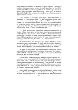 mientras nuestras oraciones ascendían en estas dos semanas. Estoy seguro
que ha enviado a un poderoso ejército de ángeles para hacer su obra. Él ha
prometido mandar ‘a sus ángeles, poderosos en fortaleza, que ejecutan su
palabra, obedeciendo a la voz de su precepto… y que hacen su voluntad’
(Salmo 103:20, 21). Este programa de aviación es suyo. Yo elijo confiar en
él para tener una solución”.

     Al día siguiente, 31 de octubre, David llamó a Winston para saber los
resultados. Su voz sonaba extática, “El DAC no podía creer que todos
nuestros esfuerzos no hubieran producido nada. Él nos anima a seguir
volando y no dejar que esto nos moleste. Hasta dijo, ‘Si el Ministro de Salud
no los quiere ayudar, sucede que conozco a alguien superior que con
seguridad les dará el apoyo. Ustedes necesitan sacar una cita con la Primera
Ministra, Janet Jagan. Yo sé que ella apoyará su obra’”.

     “¿Le dijiste que la próxima semana están llegando siete visitantes de los
Estados Unidos? ¿Sabe acerca del plan que se tienen de realizar proyectos de
salud y educación en el interior a través de ADRA? ¿Le mencionaste que el
médico de Michigan que ha estado cubriendo los gastos del Hospital Davis
Memorial ha aceptado nuestra invitación de hacer obra médica en los
pueblos por cuatro días antes de regresar a los Estados Unidos?”

     “Sí, le he contado eso. Él sugirió que aunque el permiso caduca
técnicamente ahora, sigas volando. Él quiere que lleves a esos visitantes a
los pueblos. Pero ha enfatizado la necesidad de sacar pronto una cita con la
Primera Ministra, para que ella te pueda seguir dando apoyo en el futuro”.

     “Winston, es emocionante. Los planes de Dios son mayores que los
nuestros. Ella está candidateando a la presidencia el próximo año. Imagina a
la futura Jefe de Estado de Guyana apoyando nuestro programa. Realmente
es hermoso estar en sociedad con Dios”.

     A las 3:00 a.m. del 4 de noviembre, los siete visitantes llegaron bien y
estuvieron en sus camas a las 4:30. Muchas horas después del desayuno,
David fue al banco a cobrar un cheque para pagar el vuelo que llevaría a
cinco de los visitantes a la escuela en Paruima. Desde allí tomó un taxi a la
oficina de la asociación para encontrarse con Winston James. Juntos iban a ir
donde el Ministro de Asuntos Indígenas para obtener un permiso para que
los visitantes pudieran viajar al interior.

     Al entrar a la oficina, escuchó que Winston hablaba por teléfono con el
director de la aviación civil. Frases como “la avioneta está obligada a quedar
en tierra” le chocaron a David. La carta prometida del Ministerio de Salud
                                       119
 