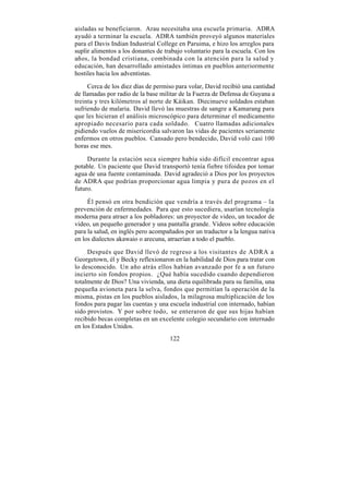 aisladas se beneficiaron. Arau necesitaba una escuela primaria. ADRA
ayudó a terminar la escuela. ADRA también proveyó algunos materiales
para el Davis Indian Industrial College en Paruima, e hizo los arreglos para
suplir alimentos a los donantes de trabajo voluntario para la escuela. Con los
años, la bondad cristiana, combinada con la atención para la salud y
educación, han desarrollado amistades íntimas en pueblos anteriormente
hostiles hacia los adventistas.

     Cerca de los diez días de permiso para volar, David recibió una cantidad
de llamadas por radio de la base militar de la Fuerza de Defensa de Guyana a
treinta y tres kilómetros al norte de Káikan. Diecinueve soldados estaban
sufriendo de malaria. David llevó las muestras de sangre a Kamarang para
que les hicieran el análisis microscópico para determinar el medicamento
apropiado necesario para cada soldado. Cuatro llamadas adicionales
pidiendo vuelos de misericordia salvaron las vidas de pacientes seriamente
enfermos en otros pueblos. Cansado pero bendecido, David voló casi 100
horas ese mes.

     Durante la estación seca siempre había sido difícil encontrar agua
potable. Un paciente que David transportó tenía fiebre tifoidea por tomar
agua de una fuente contaminada. David agradeció a Dios por los proyectos
de ADRA que podrían proporcionar agua limpia y pura de pozos en el
futuro.

     Él pensó en otra bendición que vendría a través del programa – la
prevención de enfermedades. Para que esto sucediera, usarían tecnología
moderna para atraer a los pobladores: un proyector de video, un tocador de
video, un pequeño generador y una pantalla grande. Videos sobre educación
para la salud, en inglés pero acompañados por un traductor a la lengua nativa
en los dialectos akawaio o arecuna, atraerían a todo el pueblo.

     Después que David llevó de regreso a los visitantes de ADRA a
Georgetown, él y Becky reflexionaron en la habilidad de Dios para tratar con
lo desconocido. Un año atrás ellos habían avanzado por fe a un futuro
incierto sin fondos propios. ¿Qué había sucedido cuando dependieron
totalmente de Dios? Una vivienda, una dieta equilibrada para su familia, una
pequeña avioneta para la selva, fondos que permitían la operación de la
misma, pistas en los pueblos aislados, la milagrosa multiplicación de los
fondos para pagar las cuentas y una escuela industrial con internado, habían
sido provistos. Y por sobre todo, se enteraron de que sus hijas habían
recibido becas completas en un excelente colegio secundario con internado
en los Estados Unidos.
                                     122
 