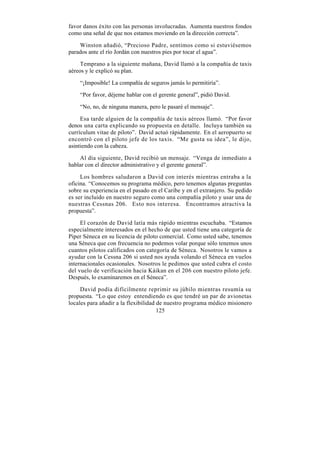 favor danos éxito con las personas involucradas. Aumenta nuestros fondos
como una señal de que nos estamos moviendo en la dirección correcta”.

    Winston añadió, “Precioso Padre, sentimos como si estuviésemos
parados ante el río Jordán con nuestros pies por tocar el agua”.

     Temprano a la siguiente mañana, David llamó a la compañía de taxis
aéreos y le explicó su plan.

    “¡Imposible! La compañía de seguros jamás lo permitiría”.

    “Por favor, déjeme hablar con el gerente general”, pidió David.

    “No, no, de ninguna manera, pero le pasaré el mensaje”.

     Esa tarde alguien de la compañía de taxis aéreos llamó. “Por favor
denos una carta explicando su propuesta en detalle. Incluya también su
currículum vitae de piloto”. David actuó rápidamente. En el aeropuerto se
encontró con el piloto jefe de los taxis. “Me gusta su idea”, le dijo,
asintiendo con la cabeza.

     Al día siguiente, David recibió un mensaje. “Venga de inmediato a
hablar con el director administrativo y el gerente general”.

     Los hombres saludaron a David con interés mientras entraba a la
oficina. “Conocemos su programa médico, pero tenemos algunas preguntas
sobre su experiencia en el pasado en el Caribe y en el extranjero. Su pedido
es ser incluido en nuestro seguro como una compañía piloto y usar una de
nuestras Cessnas 206. Esto nos interesa. Encontramos atractiva la
propuesta”.

     El corazón de David latía más rápido mientras escuchaba. “Estamos
especialmente interesados en el hecho de que usted tiene una categoría de
Piper Séneca en su licencia de piloto comercial. Como usted sabe, tenemos
una Séneca que con frecuencia no podemos volar porque sólo tenemos unos
cuantos pilotos calificados con categoría de Séneca. Nosotros le vamos a
ayudar con la Cessna 206 si usted nos ayuda volando el Séneca en vuelos
internacionales ocasionales. Nosotros le pedimos que usted cubra el costo
del vuelo de verificación hacia Káikan en el 206 con nuestro piloto jefe.
Después, lo examinaremos en el Séneca”.

     David podía difícilmente reprimir su júbilo mientras resumía su
propuesta. “Lo que estoy entendiendo es que tendré un par de avionetas
locales para añadir a la flexibilidad de nuestro programa médico misionero
                                      125
 