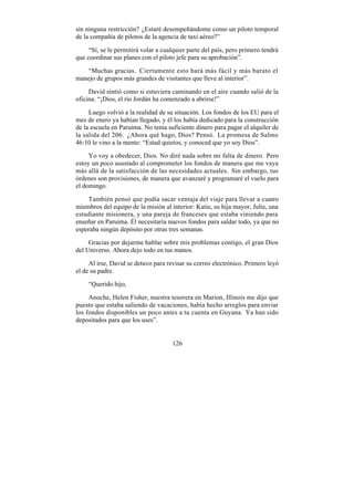 sin ninguna restricción? ¿Estaré desempeñándome como un piloto temporal
de la compañía de pilotos de la agencia de taxi aéreo?”

     “Sí, se le permitirá volar a cualquier parte del país, pero primero tendrá
que coordinar sus planes con el piloto jefe para su aprobación”.

   “Muchas gracias. Ciertamente esto hará más fácil y más barato el
manejo de grupos más grandes de visitantes que lleve al interior”.

     David sintió como si estuviera caminando en el aire cuando salió de la
oficina. “¡Dios, el río Jordán ha comenzado a abrirse!”

     Luego volvió a la realidad de su situación. Los fondos de los EU para el
mes de enero ya habían llegado, y él los había dedicado para la construcción
de la escuela en Paruima. No tenía suficiente dinero para pagar el alquiler de
la salida del 206. ¿Ahora qué hago, Dios? Pensó. La promesa de Salmo
46:10 le vino a la mente: “Estad quietos, y conoced que yo soy Dios”.

     Yo voy a obedecer, Dios. No diré nada sobre mi falta de dinero. Pero
estoy un poco asustado al comprometer los fondos de manera que me vaya
más allá de la satisfacción de las necesidades actuales. Sin embargo, tus
órdenes son provisiones, de manera que avanzaré y programaré el vuelo para
el domingo.

    También pensó que podía sacar ventaja del viaje para llevar a cuatro
miembros del equipo de la misión al interior: Katie, su hija mayor, Julie, una
estudiante misionera, y una pareja de franceses que estaba viniendo para
enseñar en Paruima. Él necesitaría nuevos fondos para saldar todo, ya que no
esperaba ningún depósito por otras tres semanas.

     Gracias por dejarme hablar sobre mis problemas contigo, el gran Dios
del Universo. Ahora dejo todo en tus manos.

     Al irse, David se detuvo para revisar su correo electrónico. Primero leyó
el de su padre.

    “Querido hijo,

     Anoche, Helen Fisher, nuestra tesorera en Marion, Illinois me dijo que
puesto que estaba saliendo de vacaciones, había hecho arreglos para enviar
los fondos disponibles un poco antes a tu cuenta en Guyana. Ya han sido
depositados para que los uses”.


                                     126
 