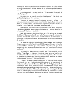 emergencias. Nuestro objetivo es que usted nos considere un activo valioso,
un medio para ayudar a mejorar la salud de los habitantes de Guyana en el
interior”.
     El ministro sonrió y pareció relajarse. “¿Usan nuestra frecuencia de
radio?” preguntó.
    “No, no hemos recibido la autorización adecuada”. David vio que
garabateaba algo en un bloc de notas.
    “Voy a enviar una carta de autorización que permitirá a su base y a su
avioneta comunicarse directamente con el hospital regional y el ministerio.
Ya le he dado mi apoyo al ministro que supervisa el Departamento de
Aviación Civil. Si necesitan más ayuda, háganmelo saber”.
      Sorprendidos por el marcado cambio de actitud, David preguntó,
“¿Podríamos tener una palabra de oración, para pedir a Dios su bendición en
su liderazgo?” El ministro consintió.
     Pocas horas después, un representante del Departamento de Aviación
Civil llamó. “Su permiso ha sido renovado. Venga a recoger la autorización
escrita lo antes posible. Siendo que su avioneta tiene una placa extranjera, va
a tener que estar manejándola con permisos de tres meses hasta un máximo
de un año”.
     Con gozo David voló a la pista de su casa en Káikan para el sábado.
Después de compartir las bendiciones del liderazgo de Dios con su familia,
añadió: “Ahora tenemos que orar, confiar y esperar para que Dios
proporcione una avioneta de cuatro asientos que pueda ser registrada
localmente”.
     “Yo creo que ya nos ha dado la respuesta”, Becky dijo mientras abría su
Biblia. “’Aquel que es poderoso para hacer todas las cosas mucho más
abundantemente de lo que pedimos o entendemos, según el poder que actúa
en nosotros, a él sea gloria en la iglesia en Cristo Jesús por todas las edades,
por los siglos de los siglos’” (Efesios 3:20, 21).
     La noticia se esparció entre los pueblos de que la avioneta estaba
funcionando otra vez. El número de pedidos de vuelos de misericordia de
pueblos aislados creció rápidamente. El pueblo de Phillippi, cerca de la
frontera con Brasil, había tenido una iglesia adventista en el pasado. Había
apostatado, y muchos de los pobladores pertenecían a dos denominaciones
con sentimientos hostiles. Debido a la sequía y la falta de transporte fluvial,
llevar un enfermo para recibir ayuda tomaba más de cuatro días. Cuando
David llevó al hospital a tres pobladores seriamente enfermos, recibió una


                                      129
 