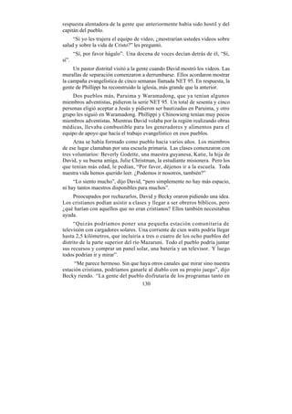 respuesta alentadora de la gente que anteriormente había sido hostil y del
capitán del pueblo.
     “Si yo les trajera el equipo de video, ¿mostrarían ustedes videos sobre
salud y sobre la vida de Cristo?” les preguntó.
       “Sí, por favor hágalo”. Una docena de voces decían detrás de él, “Sí,
sí”.
     Un pastor distrital visitó a la gente cuando David mostró los videos. Las
murallas de separación comenzaron a derrumbarse. Ellos acordaron mostrar
la campaña evangelística de cinco semanas llamada NET 95. En respuesta, la
gente de Phillippi ha reconstruido la iglesia, más grande que la anterior.
    Dos pueblos más, Paruima y Waramadong, que ya tenían algunos
miembros adventistas, pidieron la serie NET 95. Un total de sesenta y cinco
personas eligió aceptar a Jesús y pidieron ser bautizadas en Paruima, y otro
grupo les siguió en Waramadong. Phillippi y Chinowieng tenían muy pocos
miembros adventistas. Mientras David volaba por la región realizando obras
médicas, llevaba combustible para los generadores y alimentos para el
equipo de apoyo que hacía el trabajo evangelístico en esos pueblos.
     Arau se había formado como pueblo hacía varios años. Los miembros
de ese lugar clamaban por una escuela primaria. Las clases comenzaron con
tres voluntarios: Beverly Godette, una maestra guyanesa, Katie, la hija de
David, y su buena amiga, Julie Christman, la estudiante misionera. Pero los
que tenían más edad, le pedían, “Por favor, déjenos ir a la escuela. Toda
nuestra vida hemos querido leer. ¿Podemos ir nosotros, también?”
     “Lo siento mucho”, dijo David, “pero simplemente no hay más espacio,
ni hay tantos maestros disponibles para muchos”.
    Preocupados por rechazarlos, David y Becky oraron pidiendo una idea.
Los cristianos podían asistir a clases y llegar a ser obreros bíblicos, pero
¿qué harían con aquellos que no eran cristianos? Ellos también necesitaban
ayuda.
      “Quizás podríamos poner una pequeña estación comunitaria de
televisión con cargadores solares. Una corriente de cien watts podría llegar
hasta 2,5 kilómetros, que incluiría a tres o cuatro de los ocho pueblos del
distrito de la parte superior del río Mazaruni. Todo el pueblo podría juntar
sus recursos y comprar un panel solar, una batería y un televisor. Y luego
todos podrían ir y mirar”.
     “Me parece hermoso. Sin que haya otros canales que mirar sino nuestra
estación cristiana, podríamos ganarle al diablo con su propio juego”, dijo
Becky riendo. “La gente del pueblo disfrutaría de los programas tanto en
                                   130
 