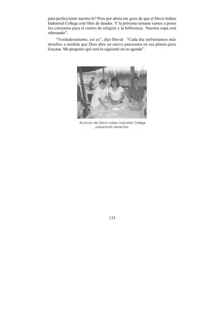 para perfeccionar nuestra fe? Pero por ahora me gozo de que el Davis Indian
Industrial College esté libre de deudas. Y la próxima semana vamos a poner
los cimientos para el centro de religión y la biblioteca. Nuestra copa está
rebosando”.
    “Verdaderamente, así es”, dijo David. “Cada día enfrentamos más
desafíos a medida que Dios abre un nuevo panorama en sus planes para
Guyana. Me pregunto qué será lo siguiente en su agenda”.




                                   133
 