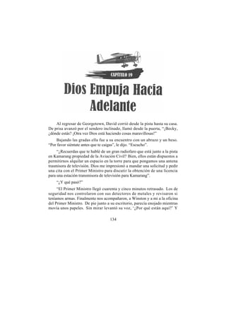 Al regresar de Georgetown, David corrió desde la pista hasta su casa.
De prisa avanzó por el sendero inclinado, llamó desde la puerta, “¡Becky,
¿dónde estás? ¡Otra vez Dios está haciendo cosas maravillosas!”
    Bajando las gradas ella fue a su encuentro con un abrazo y un beso.
“Por favor siéntate antes que te caigas”, le dijo. “Escucho”.
     “¿Recuerdas que te hablé de un gran radiofaro que está junto a la pista
en Kamarang propiedad de la Aviación Civil? Bien, ellos están dispuestos a
permitirnos alquilar un espacio en la torre para que pongamos una antena
trasmisora de televisión. Dios me impresionó a mandar una solicitud y pedir
una cita con el Primer Ministro para discutir la obtención de una licencia
para una estación transmisora de televisión para Kamarang”.
    “¿Y qué pasó?”
     “El Primer Ministro llegó cuarenta y cinco minutos retrasado. Los de
seguridad nos controlaron con sus detectores de metales y revisaron si
teníamos armas. Finalmente nos acompañaron, a Winston y a mi a la oficina
del Primer Ministro. De pie junto a su escritorio, parecía enojado mientras
movía unos papeles. Sin mirar levantó su voz, ‘¿Por qué están aquí?’ Y

                                    134
 