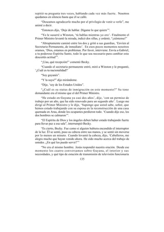 repitió su pregunta tres veces, hablando cada vez más fuerte. Nosotros
quedamos en silencio hasta que él se calló.
    “Deseamos agradecerle mucho por el privilegio de venir a verlo”, me
animé a decir.
    “Entonces dijo, ‘Deje de hablar. Dígame lo que quiere’”.
    “Yo le susurré a Winston, ‘tú hablas mientras yo oro’. Finalmente el
Primer Ministro levantó la mirada, indicó dos sillas, y ordenó, “¡siéntense!”
     “Abruptamente caminó entre los dos y gritó a sus guardias, ‘Envíen al
Secretario Permanente, de inmediato’. En esos pocos momentos nosotros
oramos, ‘Dios, estamos en problemas. Por favor, interviene. Envía a Gabriel,
a tu poderoso Espíritu Santo, todo lo que sea necesario para cambiar esta
descortés actitud’”.
    “¡Uau, qué recepción!” comentó Becky.
    “Cuando el secretario permanente entró, miró a Winston y le preguntó,
‘¿Cuál es tu nacionalidad?’
    “Soy guyanés”.
    “Y la suya?” dijo mirándome.
    “Dije, ‘soy de los Estados Unidos”.
   “¿Cuál es su status de inmigración en este momento?” Su tono
demandante era el mismo que el del Primer Ministro.
     “He estado en Guyana ya casi dos años’, dije, ‘con un permiso de
trabajo por un año, que ha sido renovado para un segundo año’. Luego me
dirigí al Primer Ministro y le dije, ‘Supongo que usted sabe, señor, que
hemos estado trabajando con su esposa en la reconstrucción de una casa
quemada en Arau, donde los ocupantes perdieron todo. ‘Cuando dije eso, los
dos hombres se calmaron’”.
     “El Espíritu de Dios y los ángeles deben haber estado trabajando fuerte
para llevar paz a esa sala”, interrumpió Becky.
     “Es cierto, Becky. Fue como si alguien hubiera encendido el interruptor
de la luz. Él se sentó, puso su cabeza entre sus manos, y se sentó sin moverse
por lo menos un minuto. Cuando levantó la cabeza, dijo, ‘Caballeros, me
alegra mucho que hayan venido ahora. He oído mucho acerca del trabajo de
ustedes. ¿En qué los puedo servir?’”
    “No era el mismo hombre. Jesús respondió nuestra oración. Desde ese
momento los cuatro conversamos sobre Guyana, el interior y sus
necesidades, y qué tipo de estación de transmisión de televisión funcionaría
                                     135
 