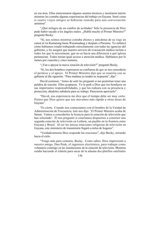 en esa área. Ellos mencionaron algunos asuntos técnicos y mostraron interés
mientras les contaba algunas experiencias del trabajo en Guyana. Sentí como
si cuatro viejos amigos se hubieran reunido para una conversación
amistosa”.
    “¡Qué milagro de un cambio de actitudes! Sólo la presencia de Dios
pudo haber sacado a los ángeles malos. ¿Habló mucho el Primer Ministro?”
preguntó Becky.
     “Sí, nos reímos mientras contaba chistes y anécdotas de su viaje en
canoa al río Kamarang hasta Waramadang y después a Paruima. Yo enfaticé
cómo habíamos estado trabajando estrechamente con todas las agencias del
gobierno, y les aseguré que nuestro servicio de evacuación médica incluía a
todos los que lo necesitaran, que no se hacía una diferencia a qué iglesia
pertenecían. Todos tenían igual acceso a atención médica. Hablamos por lo
menos por cuarenta y cinco minutos.
    “¿Van a apoyar la nueva estación de televisión?” preguntó Becky.
     “Sí, los dos hombres expresaron su confianza de que se nos concedería
el permiso y el apoyo. El Primer Ministro dijo que se reuniría con su
gabinete al día siguiente. “Para mañana ya tendrá su respuesta”, dijo”.
     David continuó, “Antes de salir les pregunté si me permitían tener una
palabra de oración. Ellos aceptaron. Yo le pedí a Dios que los bendijera en
sus importantes responsabilidades, y que los rodeara con su presencia y
protección, dándoles sabiduría para su trabajo. Parecieron apreciarlo”.
    “David, esa experiencia me dice que el tiempo debe ser muy corto.
Pienso que Dios quiere que nos movamos más rápido a otras áreas de
Guyana”.
    “Es cierto. Cuando nos contactamos con el hombre de la Unidad de
Administración de Frecuencia, éste nos dijo: ‘El Primer Ministro acaba de
llamar. Vamos a concederles la licencia para la estación de televisión que
han solicitado’. Él nos preguntó si estaríamos dispuestos a construir una
segunda estación de televisión en Lethem, un pueblo en la frontera entre
Guyana y Brasil. Al ser las únicas estaciones religiosas de televisión en
Guyana, este ministerio de transmisión llegará a miles de hogares”.
     “Verdaderamente Dios responde las oraciones”, dijo Becky, mirando
hacia el cielo.
     “Tengo más para contarte, Becky. Como sabes, Dios impresionó a
nuestro amigo, Dan Peek, el ingeniero electrónico, para trabajar como
voluntario conmigo en las instalaciones de la estación de televisión. Mientras
estaba haciendo el trámite para sacar de la aduana dos platillos satelitales
                                    136
 