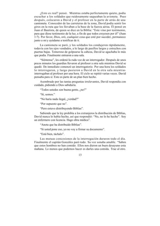 ¿Esto es real? pensó. Mientras estaba perfectamente quieto, podía
escuchar a los soldados que ruidosamente saqueaban la avioneta. Poco
después, colocaron a David y el profesor en la parte de atrás de una
camioneta. Conocedor de las carreteras de la zona, David podía sentir los
giros en la ruta que los llevaban a la base de la fuerza aérea. Él pensó en
Juan el Bautista, de quien se dice en la Biblia: “Este vino por testimonio,
para que diese testimonio de la luz, a fin de que todos creyesen por él” (Juan
1:7). Por favor, Dios, oró, cualquier cosa que esté por suceder, permanece
junto a mi y ayúdame a testificar de ti.
    La camioneta se paró, y los soldados los condujeron rápidamente,
todavía con los ojos vendados, a lo largo de pasillos largos y estrechos con
puertas bajas. Temeroso de golpearse la cabeza, David se agachaba lo más
que podía. Finalmente entraron a una sala.
     “Siéntense”, les ordenó la ruda voz de un interrogador. Después de unos
pocos minutos los guardias llevaron al profesor a otra sala mientras David se
quedó. De inmediato comenzó un interrogatorio. Por una hora los soldados
lo interrogaron, y luego pusieron a David en la otra sala mientras
interrogaban al profesor por una hora. El ciclo se repitió varias veces. David
pensaba para si: Esto es parte de un plan bien hecho.
    Asombrado por las tantas preguntas irrelevantes, David respondía con
cuidado, pidiendo a Dios sabiduría.
    “Todos ustedes son buena gente, ¿no?”
    “Sí, somos.”
    “No haría nada ilegal, ¿verdad?”
    “Por supuesto que no”.
    “Pero estuvo distribuyendo Biblias”.
     Sabiendo que la ley prohibía a los extranjeros la distribución de Biblias,
David nunca lo había hecho, así que respondió: “No, no lo he hecho”. Soy
un enfermero con licencia. Hago obra médica”.
    “Anota que ha distribuido Biblias”.
    “Si usted pone eso, yo no voy a firmar su documento”.
    “Está bien, táchalo”.
    Las mutuas concesiones de la interrogación duraron todo el día.
Finalmente el capitán Gonzáles paró todo. Su voz sonaba amable. “Saben
que estos hombres no han comido. Ellos nos dieron un buen desayuno esta
mañana. Lo menos que podemos hacer es darles una comida. Trae al otro.

                                      13
 