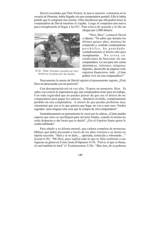 David recordaba que Pam Nickel, la nueva maestra voluntaria en la
escuela de Paruima, había llegado sin una computadora portátil. Ella le había
pedido que le comprara una similar. Ellos decidieron que ella podría tener la
computadora de David mientras él viajaba. Luego él compraría una nueva
para reemplazarla al llegar a los EU. Pam estuvo de acuerdo y le dio un
                                        cheque por 2,000 dólares.
                                                 “Pero, Dios”, comenzó David
                                           a objetar, “Tú sabes que durante los
                                           últimos quince años, mientras he
                                           comprado y vendido computadoras
                                           portátiles, he guardado
                                           cuidadosamente el dinero sólo para
                                           reemplazarlas.      No estoy en
                                           condiciones de funcionar sin una
                                           computadora. La uso para mis cartas
                                           electrónicas, informes, imágenes
                                           digitales, desarrollo de páginas web,
                                           registros financieros, todo. ¿Cómo
                                           podría vivir sin una computadora?”
    Nuevamente la mente de David registró el pensamiento ingrato, ¿Está
Dios en desacuerdo con mi posición?
     Con desesperación oró en voz alta, “Espera un momento, Dios. Tú
sabes con certeza la importancia que una computadora tiene para mi trabajo.
Con toda seguridad que no puedes pensar de que use el dinero de mi
computadora para pagar los salarios. Quedaría inválido, completamente
perdido sin una computadora. A menos de que puedas probarme muy
claramente que eso es lo que quieres que haga, no voy a usar esos ‘fondos
sagrados’ para ninguna otra cosa que la compra de otra computadora”.
     Instantáneamente un pensamiento le cruzó por la cabeza, ¿Cómo puedes
esperar que otros se sacrifiquen para enviarte fondos, cuando tú mismo no
estás dispuesto a dar hasta que te duela? ¿Era el Espíritu Santo quien le
estaba hablando?
     Para añadir a su dilema mental, una cadena completa de promesas
bíblicas que había atesorado a través de los años vinieron a su mente en
rápida sucesión. “Dad y se os dará;… apretada, remecida y rebosando…”
(Lucas 6:38). “Mi Dios, pues suplirá todo lo que os falta conforme a sus
riquezas en gloria en Cristo Jesús (Filipenses 4:19). “Fiel es el que os llama,
el cual también lo hará” (1 Tesalonicenses 5:24). “Mas ésta, de su pobreza


                                     140
 