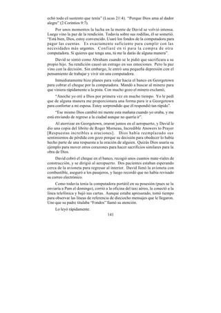 echó todo el sustento que tenía” (Lucas 21:4). “Porque Dios ama al dador
alegre” (2 Corintios 9:7).
    Por unos momentos la lucha en la mente de David se volvió intensa.
Luego vino la paz de la rendición. Todavía sobre sus rodillas, él se sometió.
“Está bien, Dios, estoy convencido. Usaré los fondos de la computadora para
pagar las cuentas. Es exactamente suficiente para cumplir con las
necesidades más urgentes. Confiaré en ti para la compra de otra
computadora. Si quieres que tenga una, tú me la darás de alguna manera”.
    David se sintió como Abraham cuando se le pidió que sacrificara a su
propio hijo. Su rendición causó un estrago en sus emociones. Pero la paz
vino con la decisión. Sin embargo, le entró una pequeña depresión con el
pensamiento de trabajar y vivir sin una computadora.
     Inmediatamente hizo planes para volar hacia el banco en Georgetown
para cobrar el cheque por la computadora. Mandó a buscar al minero para
que viniera rápidamente a la pista. Con mucho gozo el minero exclamó,
     “Anoche yo oré a Dios por primera vez en mucho tiempo. Yo le pedí
que de alguna manera me proporcionara una forma para ir a Georgetown
para confortar a mi esposa. Estoy sorprendido que él respondió tan rápido”.
     “Ese mismo Dios cambió mi mente esta mañana cuando yo oraba, y me
está enviando de regreso a la ciudad aunque no quería ir”.
     Al aterrizar en Georgetown, oraron juntos en el aeropuerto, y David le
dio una copia del librito de Roger Morneau, Incredible Answers to Prayer
[Respuestas increíbles a oraciones]. Dios había reemplazado sus
sentimientos de pérdida con gozo porque su decisión para obedecer lo había
hecho parte de una respuesta a la oración de alguien. Quizás Dios usaría su
ejemplo para mover otros corazones para hacer sacrificios similares para la
obra de Dios.
     David cobró el cheque en el banco, recogió unos cuantos mate-riales de
construcción, y se dirigió al aeropuerto. Dos pacientes estaban esperando
cerca de la avioneta para regresar al interior. David llenó la avioneta con
combustible, aseguró a los pasajeros, y luego recordó que no había revisado
su correo electrónico.
     Como todavía tenía la computadora portátil en su posesión (pues se la
enviaría a Pam el domingo), corrió a la oficina del taxi aéreo, la conectó a la
línea telefónica y bajó sus cartas. Aunque estaba apresurado, tomó tiempo
para observar las líneas de referencia de dieciocho mensajes que le llegaron.
Uno que su padre titulaba “Fondos” llamó su atención.
    Lo leyó rápidamente.
                                     141
 