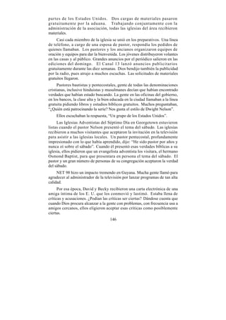partes de los Estados Unidos. Dos cargas de materiales pasaron
gratuitamente por la aduana. Trabajando conjuntamente con la
administración de la asociación, todas las iglesias del área recibieron
materiales.
     Casi cada miembro de la iglesia se unió en los preparativos. Una línea
de teléfono, a cargo de una esposa de pastor, respondía los pedidos de
quienes llamaban. Los pastores y los ancianos organizaron equipos de
oración y equipos para dar la bienvenida. Los jóvenes distribuyeron volantes
en las casas y al público. Grandes anuncios por el periódico salieron en las
ediciones del domingo. El Canal 13 lanzó anuncios publicitarios
gratuitamente durante las diez semanas. Dios bendijo también la publicidad
por la radio, pues atrajo a muchos escuchas. Las solicitudes de materiales
gratuitos llegaron.
      Pastores bautistas y pentecostales, gente de todas las denominaciones
cristianas, inclusive hinduistas y musulmanes decían que habían encontrado
verdades que habían estado buscando. La gente en las oficinas del gobierno,
en los bancos, la clase alta y la bien educada en la ciudad llamaban a la línea
gratuita pidiendo libros y estudios bíblicos gratuitos. Muchos preguntaban,
“¿Quién está patrocinando la serie? Nos gusta el estilo de Dwight Nelson”.
    Ellos escuchaban la respuesta, “Un grupo de los Estados Unidos”.
     Las Iglesias Adventistas del Séptimo Día en Georgetown estuvieron
listas cuando el pastor Nelson presentó el tema del sábado. Las iglesias
recibieron a muchos visitantes que aceptaron la invitación en la televisión
para asistir a las iglesias locales. Un pastor pentecostal, profundamente
impresionado con lo que había aprendido, dijo: “He sido pastor por años y
nunca oí sobre el sábado”. Cuando él presentó esas verdades bíblicas a su
iglesia, ellos pidieron que un evangelista adventista los visitara, el hermano
Osmond Baptist, para que presentara en persona el tema del sábado. El
pastor y un gran número de personas de su congregación aceptaron la verdad
del sábado.
     NET 98 hizo un impacto tremendo en Guyana. Mucha gente llamó para
agradecer al administrador de la televisión por lanzar programas de tan alta
calidad.
      Por esa época, David y Becky recibieron una carta electrónica de una
amiga íntima de los E. U. que los conmovió y lastimó. Estaba llena de
críticas y acusaciones. ¿Podían las críticas ser ciertas? Dándose cuenta que
cuando Dios procura alcanzar a la gente con problemas, con frecuencia usa a
amigos cercanos, ellos eligieron aceptar esas críticas como posiblemente
ciertas.
                                     146
 