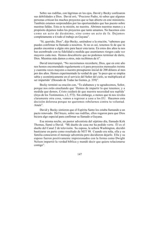 Sobre sus rodillas, con lágrimas en los ojos, David y Becky confesaron
sus debilidades a Dios. David oró, “Precioso Padre, tú sabes que algunas
personas critican los muchos proyectos que se han abierto en este ministerio.
También estamos sorprendidos por las oportunidades que has puesto sobre
nuestras faldas. Esta es tu misión, no nuestra. Abrimos nuestras manos y a
propósito dejamos todos los proyectos que tanto amamos. No hacemos esto
c o m o u n a c t o d e d e sánimo, sino como un acto de fe. Dejamos
completamente a ti todo el trabajo en Guyana”.
     “Sí, querido, Dios”, dijo Becky, uniéndose a la oración, “sabemos que
puedes confirmar tu llamado a nosotros. Si no es así, tenemos fe de que tú
puedes encontrar a algún otro para hacer esta tarea. En estos dos años tu nos
has asombrado con tu fidelidad a medida que asumíamos riesgos cada vez
mayores cada mes. Hemos descubierto que no podemos terminar de darte,
Dios. Mientras más damos a otros, más recibimos de ti”.
     David interrumpió, “No necesitamos recordarte, Dios, que en este año
nos hemos encomendado regularmente a ti para proyectos mensuales treinta
y cuarenta veces mayores a nuestro presupuesto inicial de 200 dólares al mes
por dos años. Hemos experimentado la verdad de que ‘lo poco que se emplea
sabia y económicamente en el servicio del Señor del cielo, se multiplicará al
ser impartido’ (Deseado de Todas las Gentes, p. 339)”.
     Becky terminó su oración con, “Te alabamos y te agradecemos, Señor,
porque nos estás enseñando que ‘Hemos de impartir lo que tenemos; y a
medida que demos, Cristo cuidará de que nuestra necesidad sea suplida’
(Joya de los Testimonios, t.2, 572). Sin embargo, a menos que tú nos reveles
claramente otra cosa, vamos a regresar a casa a los EU. Hacemos esta
decisión dolorosa porque no queremos rebelarnos contra tu voluntad.
Amén”.
     David y Becky sintieron que el Espíritu Santo los estaba llamando a un
pacto renovado. Del brazo, sobre sus rodillas, ellos rogaron para que Dios
hiciera algo especial para confirmar su llamado a Guyana.
     Esa misma noche, un pastor adventista del séptimo día, llamado Kirk
Thomas, llamó a David. “Mi dueño de casa me ha pedido verte. Él es el
dueño del Canal 2 de televisión. Su esposa, la señora Washington, decidió
bautizarse en parte como resultado de NET 98. Cuando era niña, ella y su
familia conocieron el mensaje adventista pero decidieron dejarlo. Ella y su
esposo fueron positivamente impresionados con la forma como Dwight
Nelson impartió la verdad bíblica y mandó decir que quiere relacionarse
contigo”.


                                    147
 