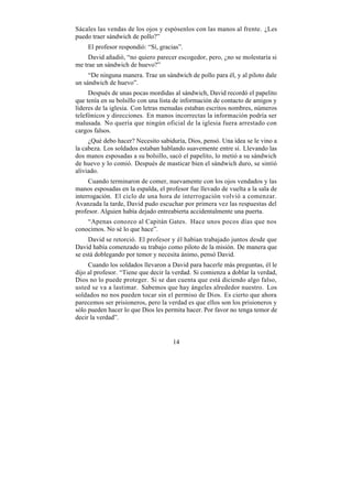 Sácales las vendas de los ojos y espósenlos con las manos al frente. ¿Les
puedo traer sándwich de pollo?”
    El profesor respondió: “Sí, gracias”.
     David añadió, “no quiero parecer escogedor, pero, ¿no se molestaría si
me trae un sándwich de huevo?”
     “De ninguna manera. Trae un sándwich de pollo para él, y al piloto dale
un sándwich de huevo”.
     Después de unas pocas mordidas al sándwich, David recordó el papelito
que tenía en su bolsillo con una lista de información de contacto de amigos y
líderes de la iglesia. Con letras menudas estaban escritos nombres, números
telefónicos y direcciones. En manos incorrectas la información podría ser
malusada. No quería que ningún oficial de la iglesia fuera arrestado con
cargos falsos.
     ¿Qué debo hacer? Necesito sabiduría, Dios, pensó. Una idea se le vino a
la cabeza. Los soldados estaban hablando suavemente entre sí. Llevando las
dos manos esposadas a su bolsillo, sacó el papelito, lo metió a su sándwich
de huevo y lo comió. Después de masticar bien el sándwich duro, se sintió
aliviado.
     Cuando terminaron de comer, nuevamente con los ojos vendados y las
manos esposadas en la espalda, el profesor fue llevado de vuelta a la sala de
interrogación. El ciclo de una hora de interrogación volvió a comenzar.
Avanzada la tarde, David pudo escuchar por primera vez las respuestas del
profesor. Alguien había dejado entreabierta accidentalmente una puerta.
    “Apenas conozco al Capitán Gates. Hace unos pocos días que nos
conocimos. No sé lo que hace”.
     David se retorció. El profesor y él habían trabajado juntos desde que
David había comenzado su trabajo como piloto de la misión. De manera que
se está doblegando por temor y necesita ánimo, pensó David.
     Cuando los soldados llevaron a David para hacerle más preguntas, él le
dijo al profesor. “Tiene que decir la verdad. Si comienza a doblar la verdad,
Dios no lo puede proteger. Si se dan cuenta que está diciendo algo falso,
usted se va a lastimar. Sabemos que hay ángeles alrededor nuestro. Los
soldados no nos pueden tocar sin el permiso de Dios. Es cierto que ahora
parecemos ser prisioneros, pero la verdad es que ellos son los prisioneros y
sólo pueden hacer lo que Dios les permita hacer. Por favor no tenga temor de
decir la verdad”.


                                     14
 