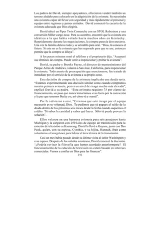 Los padres de David, siempre apoyadores, ofrecieron vender también un
terreno aledaño para colocarlo en la adquisición de la avioneta. Se necesitaba
una avioneta capaz de llevar con seguridad y más rápidamente al personal y
equipo entre regiones y países aislados. David comenzó la cacería de la
avioneta adecuada que Dios elegiría.
     David ubicó un Piper Twin Comanche con un STOL Robertson y una
conversión Miller cargo-nose. Para su asombro, encontró que la avioneta era
idéntica a la que había volado hacía muchos años en Kentucky.
Repetidamente durante las negociaciones, la compra parecía desvanecerse.
Una vez la familia detuvo todo y se arrodilló para orar. “Dios, tú conoces el
futuro. Si esta no es la avioneta que has separado para que se use, entonces
permite que la compra se diluya”.
     A los pocos minutos sonó el teléfono y el propietario dijo, “Aceptaré
sus términos de compra. Puede venir a inspeccionar y probar la avioneta”.
     David, su padre y Brooks Payne, el director de mantenimiento del
Parque Aéreo de Andrews, volaron a San José, California, para inspeccionar
la avioneta. Todo asunto de preocupación que mencionaron, fue tratado de
inmediato por el servicio de la avioneta a su propio costo.
     Esta decisión de compra de la avioneta implicaba una deuda seria.
“Estamos experimentando una decisión similar como cuando compramos
nuestra primera avioneta, pero a un nivel de riesgo mucho más elevado”,
explicó David a su padre. “Esta avioneta requiere 75 por ciento de
financiamiento, un paso que nunca tomaríamos si no fuera por la convicción
y la paz que tenemos Becky yo, así cómo tú y mamá”.
     Por fe volvieron a orar, “Creemos que este riesgo por el equipo
necesario es tu voluntad, Dios. Te pedimos que tú pagues el saldo de la
deuda dentro de los próximos seis meses desde la fecha cuando saquemos el
crédito. Tú sabes la cantidad y sabes qué hacer. Sólo tú puede proveer la
solución”.
     Ellos volaron en una hermosa avioneta para seis pasajeros hasta
Michigan y la cargaron con 250 kilos de equipo de transmisión para la
estación de televisión en Kamarang. David la llevó a Guyana, junto con Dan
Peek, quien, con su esposa, Cynthia, y su hijita, Hannah, iban c omo
voluntarios a Georgetown para liderar el área técnica de la transmisión.
     Casi un mes había pasado desde su última visita al señor Washington y
a su esposa. Después de los saludos amistosos, David comenzó la discusión.
“¿Podría revisar la filosofía que hemos acordado anteriormente? El
funcionamiento de la estación de televisión no estará basado en intereses
comerciales. Vamos a confiar en Dios para las finanzas”.
                                    151
 