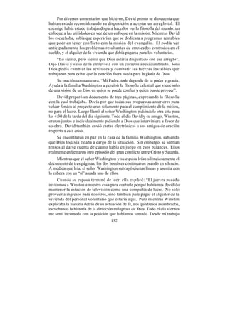 Por diversos comentarios que hicieron, David pronto se dio cuenta que
habían estado reconsiderando su disposición a aceptar un arreglo tal. El
enemigo había estado trabajando para hacerlos ver la filosofía del mundo: un
enfoque a las utilidades en vez de un enfoque en la misión. Mientras David
los escuchaba, sabía que esperarían que se dedicara a programas rentables
que podrían tener conflicto con la misión del evangelio. Él podía ver
anticipadamente los problemas resultantes de empleados centrados en el
sueldo, y el alquiler de la vivienda que debía pagarse para los voluntarios.
     “Lo siento, pero siento que Dios estaría disgustado con ese arreglo”.
Dijo David y salió de la entrevista con un corazón apesadumbrado. Sólo
Dios podía cambiar las actitudes y combatir las fuerzas invisibles que
trabajaban para evitar que la estación fuera usada para la gloria de Dios.
    Su oración constante era, “Mi Padre, todo depende de tu poder y gracia.
Ayuda a la familia Washington a percibir la filosofía celestial que viene sólo
de una visión de un Dios en quien se puede confiar y quien puede proveer”.
     David preparó un documento de tres páginas, expresando la filosofía
con la cual trabajaba. Decía por qué todas sus propuestas anteriores para
volcar fondos al proyecto eran solamente para el cumplimiento de la misión,
no para el lucro. Luego llamó al señor Washington pidiéndole otra cita para
las 4:30 de la tarde del día siguiente. Todo el día David y su amigo, Winston,
oraron juntos e individualmente pidiendo a Dios que interviniera a favor de
su obra. David también envió cartas electrónicas a sus amigos de oración
respecto a esta crisis.
     Se encontraron en paz en la casa de la familia Washington, sabiendo
que Dios todavía estaba a cargo de la situación. Sin embargo, se sentían
tensos al darse cuenta de cuanto había en juego en esos balances. Ellos
realmente enfrentaron otro episodio del gran conflicto entre Cristo y Satanás.
     Mientras que el señor Washington y su esposa leían silenciosamente el
documento de tres páginas, los dos hombres continuaron orando en silencio.
A medida que leía, el señor Washington subrayó ciertas líneas y asentía con
la cabeza con un “sí” a cada uno de ellos.
     Cuando su esposa terminó de leer, ella explicó: “El jueves pasado
invitamos a Winston a nuestra casa para contarle porqué habíamos decidido
mantener la estación de televisión como una compañía de lucro. No sólo
proveería ingresos para nosotros, sino también para pagar el alquiler de la
vivienda del personal voluntario que estaría aquí. Pero mientras Winston
explicaba la historia detrás de su actuación de fe, nos quedamos asombrados,
escuchando la historia de la dirección milagrosa de Dios. Todo el día viernes
me sentí incómoda con la posición que habíamos tomado. Desde mi trabajo
                                     152
 