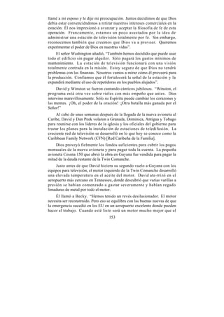 llamé a mi esposo y le dije mi preocupación. Juntos decidimos de que Dios
debía estar convenciéndonos a retirar nuestros intereses comerciales en la
estación. Él nos impresionó a avanzar y aceptar la filosofía de fe de esta
operación. Francamente, estamos un poco asustados por la idea de
administrar una estación de televisión totalmente por fe. Sin embargo,
reconocemos también que creemos que Dios va a proveer. Queremos
experimentar el poder de Dios en nuestras vidas”.
     El señor Washington añadió, “También hemos decidido que puede usar
todo el edificio sin pagar alquiler. Sólo pagará los gastos mínimos de
mantenimiento. L a e stación de televisión funcionará con una visión
totalmente centrada en la misión. Estoy seguro de que Dios no tendrá
problemas con las finanzas. Nosotros vamos a mirar cómo él proveerá para
la producción. Confiamos que él fortalecerá la señal de la estación y la
expandirá mediante el uso de repetidoras en los pueblos alejados”.
     David y Winston se fueron cantando cánticos jubilosos. “Winston, el
programa está otra vez sobre rieles con más empeño que antes. Dios
intervino maravillosamente. Sólo su Espíritu puede cambiar los corazones y
las mentes. ¡Oh, el poder de la oración! ¡Otra batalla más ganada por el
Señor!”
     Al cabo de unas semanas después de la llegada de la nueva avioneta al
Caribe, David y Dan Peek volaron a Granada, Dominica, Antigua y Tobago
para reunirse con los líderes de la iglesia y los oficiales del gobierno para
trazar los planes para la instalación de estaciones de teledifusión. La
creciente red de televisión se desarrolló en lo que hoy se conoce como la
Caribbean Family Network (CFN) [Red Caribeña de la Familia].
    Dios proveyó fielmente los fondos suficientes para cubrir los pagos
mensuales de la nueva avioneta y para pagar toda la cuenta. La pequeña
avioneta Cessna 150 que abrió la obra en Guyana fue vendida para pagar la
mitad de la deuda restante de la Twin Comanche.
    Justo antes de que David hiciera su segundo vuelo a Guyana con los
equipos para televisión, el motor izquierdo de la Twin Comanche desarrolló
una elevada temperatura en el aceite del motor. David ate-rrizó en el
aeropuerto más cercano en Tennessee, donde descubrió que varias varillas a
presión se habían comenzado a gastar severamente y habían regado
limaduras de metal por todo el motor.
     Él llamó a Becky. “Hemos tenido un revés desilusionador. El motor
necesita ser reconstruido. Pero eso se equilibra con las buenas nuevas de que
la emergencia sucedió en los EU en un aeropuerto excelente donde pueden
hacer el trabajo. Cuando esté listo será un motor mucho mejor que el
                                    153
 