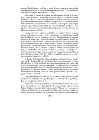 anterior. También van a verificar el motor derecho para ver si hay varillas
gastadas antes de que la avioneta sea llevada a reparación. Vemos que Dios
está al control, porque sólo él conoce el futuro”.
    Al regresar al interior de Guyana, los indígenas del distrito de la parte
superior de Mazaruni continuaron respondiendo a la presentación del
evangelio. Las cinco video proyectoras siguieron funcionando
consecutivamente durante las campañas evangelísticas de cinco semanas en
todo el año. En casi dos años de uso constante y de trasporte tropical por
canoa y a pie, sólo dos focos de las proyectoras se habían cambiado. Tres
pueblos comenzaron la construcción de una iglesia, y otros dos trazaron los
planos para su nueva iglesia.
      Guyana tiene nueve regiones, y el trabajo con las proyectoras y el apoyo
de los vuelos están presentes sólo en una región: la región superior del
distrito Mazaruni. ¿Y qué en cuanto a los otros distritos grandes adyacentes
donde no se ha entrado? Los capitanes de los pueblos venían a pedir un
programa de aviación médica e instructores bíblicos para que realizaran
cruzadas evangelísticas. Sin el apoyo de una avioneta y mecánicos-pilotos
profesionales y obreros médicos, los llamados seguían sin ser respondidos.
Lleno de tristeza, David observó, “La mayor parte de mi vida trabajé en
lugares donde abrir obra nueva era difícil y arriesgado debido a la
intolerancia religiosa. Aquí no es así. ¿Será que las oportunidades que hoy se
abren desaparecerán pronto? Dios Padre, concede las peticiones de estos
pueblos que quieren conocer a Dios”.
     El desafío de financiar las estaciones de televisión parecían ser mucho
más grandes del requerido para la avioneta. Dios mostró claramente su poder
al posibilitar la construcción de una pequeña estación de televisión y el
regalo de una segunda estación más grande. A través de ellas él proveyó
oportunidades para abrir la obra en dos nuevos países. Su providencia hizo
posible que se dispusiera de una avioneta bimotor mucho más fiable para
entrar en nuevas regiones. Pero con tantos que todavía no conocen a Dios,
¿quién vendría a ayudar?
     Con confianza absoluta, David y sus voluntarios estuvieron listos para
cooperar con las bendiciones que Dios provee. Ellos no sabían qué hacer,
pero sus ojos permanecieron en él.
     Todos estos sucesos que ayudaron a miles de almas a responder a Jesús,
enojó a Satanás y lo puso desesperado. Como sus ataques desde afuera
habían fallado, procuró dividirlos internamente. Alguien con experiencia e
influencia debió sentirse amenazado con el creciente éxito de esta labor,
puesto que en una reunión, esa persona propuso que la Asociación de los

                                     154
 