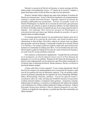 Durante la ausencia de David, de Guyana, el astuto enemigo de Dios
había estado extremadamente activo. El “padre de la mentira” emplea a
gente hostil para minar la obra de Dios en cada nivel de operación.
     Primero, Satanás eligió a alguien que supo cómo denigrar el carácter de
David con insinuaciones. Acusó a David de manifestar un comportamiento
criminal y enseñar doctrinas herejes. Segundo, apareció un artículo de
periódico, publicando esas acusaciones. Tercero, el acusador visitó a la
familia Washington, los dueños de la estación de televisión, para procurar
convencerlos de retirarle su apoyo al proyecto debido a la mala reputación
de David. El hombre expresó su opinión de que él era el que merecía tener la
estación. Sin embargo, Dios intervino, porque los Washington se
convencieron más que nunca que habían actuado de acuerdo a lo que el
Espíritu Santo los había dirigido.
     El enemigo planificó destruir los procedimientos legales tanto de la
avioneta como de la estación de televisión, una forma insidiosa para
obstaculizar la obra de Dios. Pero Dios, todavía al control, tiene sus planes
para proceder a pesar de Satanás. Conociendo el poder de la oración, David
y su familia y sus amigos pidieron ángeles especiales para protección
mientras él continuaba su trabajo para Dios. Con las bendiciones del cielo,
David siguió su plan de trabajo de tres días de vuelo al interior de Guyana y
un vuelo a los EU en una aerolínea comercial.
      Feos rumores se diseminaron rápidamente. Cuando David se presentó
en el aeropuerto, un oficial especial estuvo con él, le hizo docenas de
preguntas y le revisó sus maletas. Después de dos horas de interrogación, él
pareció estar impresionado con los proyectos que Dios había comenzado en
el interior bajo el liderazgo de David. Desde entonces, David y el oficial se
han hecho buenos amigos.
     ¿Cómo calló Dios al león rugiente? Como estaba planificado, David
llevó en la avioneta a los administradores de la Asociación de Guyana a cada
uno de los pueblos del área de Mazaruni superior. Con sus propios oídos,
oyeron la gratitud expresada por los capitanes de Arau, Kamarang, Phillippi,
Kako, Waramadong, Paruima y Káikan. Vieron las iglesias llenas y
escucharon sobre las vidas salvadas por GAMAS mientras los pacientes
recibían atención médica y transporte aéreo gratuito. Asistieron a muchas
dedicaciones de iglesias y se unieron a la dedicación del edificio de religión
y de la biblioteca en el Davis Indian Industrial College en Paruima. Todavía
buscando formas para difamar a David, alguien preguntó en voz alta,
“¿Quién es el dueño de estas iglesias y escuelas que han sido construidas con
dinero donado?”

                                     157
 