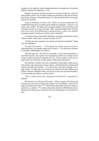puedan ver con rapidez y obrar instantáneamente y con poder en el momento
debido” (Obreros Evangélicos, p. 139).
     Después de quince minutos encontró a un taxista dispuesto a llevarlo
hasta medio camino. En el camino oraba para encontrar a otro que lo llevara
para llegar a tiempo. Él pensaba llegar a la oficina del Gerente con el pago
inicial en el bolsillo.
     Todavía hablando con Dios, oró, “Señor, tú me has bendecido con
credibilidad financiera en todas partes donde he trabajado. Conozco a los
cajeros por nombre. Tú sabes que conseguir fondos a través de bancos del
extranjero puede ser un proceso largo. Sólo tú puedes impresionar al cajero
para reaccionar favorablemente cuando procure cobrar este cheque
extranjero grande. Gracias por vértelas con la velocidad”.
    Al caminar hacia el mostrador del banco, una cajera amistosa le sonrió.
“Buenas tardes, señor Gates, ¿en qué lo puedo servir?”
     “¿Podría por favor pagarme este cheque personal de inmediato? Tengo
una cita importante”.
     Lo miró brevemente. “Conseguiré las firmas necesarias de la
administración y en seguida vengo con el efectivo”. ¡En sólo pocos minutos
le extendió 10,000 dólares en efectivo!
    “Muchas gracias”, dijo David, sonriendo, y salió apresuradamente a
encontrar otro taxi. De regreso en el aeropuerto, habló en voz baja con un
amigo, el piloto jefe de la compañía de taxi. “Estoy yendo a la cita con el
pago inicial en mi bolsillo. Espero ofrecer 5,000 menos del precio”.
     Sin embargo, al haber otros dos compradores interesados, sabía que no
tenía poder negociador para ofrecer menos. Inmediatamente el piloto jefe
llamó al Gerente por teléfono. “El señor Gates está aquí conmigo con el
pago inicial. Tú sabes que esa avioneta será valiosa en la obra médica en el
interior. Muchos indígenas están vivos por el servicio de evacuación médica.
Te recomiendo que aceptes su oferta menor”.
    “Dile al señor Gates que venga para la entrevista”, respondió el
Gerente.
     David entró a la oficina del Gerente. “Señor, la gente del interior de
Guyana necesita otra avioneta para atender sus necesidades. Aquí está el
pago inicial para la Cessna 172”. Dijo David colocando el efectivo sobre su
escritorio, y continuó. “Yo estaba planeando ofrecerle 5,000 dólares menos
del precio de oferta, pero como hay otros dos interesados en la avioneta, sé
que…

                                    163
 