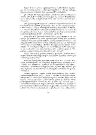 Seguro de haber actuado según esa instrucción, David ahora esperaba
con emocionante expectativa ver la respuesta de Dios. Él sabía que las largas
demoras cansan a los ángeles. Con certeza que Dios no tardaría.
    ¡Y no tardó! En menos de diez días, recibió información de que un
donante había dado los fondos suficientes para la devolución del préstamo y
que se había hecho un depósito adicional para una nueva avioneta para
Venezuela.
     ¿Por qué se eligió Venezuela? Debido a los desastrosos deslices de
barro en Caracas en 1999, que mataron a diez mil, los jóvenes cristianos
habían saltado a la acción distribuyendo materiales de asistencia de ADRA.
Los oficiales del gobierno habían observado la honestidad y el esmero de
esos jóvenes cristianos. Nuevas puertas se habían abierto y las comunidades
necesitadas pedían ayuda a los adventistas del séptimo día.
     Los líderes de la iglesia enviaron a decir a David, “Por favor ven a la
reunión que tendremos con treinta capitanes de los pueblos para discutir las
formas de alcanzar a las comunidades aisladas con atención médica. Los
indígenas en Guyana nos han contado las bendiciones que han recibido del
Servicio de Aviación Médico Adventista de Guyana con sus amigos al otro
lado del río. Estos líderes indígenas nos han pedido que establezcamos aquí
en Venezuela un servicio similar entre su gente. Con tanto apoyo de estos
capitanes para el proyecto, necesitamos tu ayuda y consejo”.
     “Voy a estar feliz de ayudarlos en todo lo que pueda”, contestó David.
“Si Dios está abriendo otra puerta para alcanzar a los indígenas, tenemos que
avanzar bajo su dirección”.
    Junto con los directores de ADRA para Canadá, de la División y de la
Unión, David se juntó y los guió para la preparación de la compra de una
avioneta para Venezuela. También resaltó la necesidad de líderes
voluntarios. Durante todas las negociaciones, él pensó, ¡Qué hermoso que
Dios eligió usar a la pequeña Guyana para ayudar a su vecino más grande,
Venezuela!
     Cuando regresó a Guyana, David, burbujeando de gozo, ansiaba
compartir todo esto con Becky. Usando la radio HF se contactó con ella.
“Dios mismo ha comenzado a proporcionar para el bienestar eterno tanto de
Guyana como de Venezuela. Cuanto hubiera querido que hubieras estado
para experimentar el entusiasmo para el servicio voluntario en la
Universidad Adventista en Nirgua. La Unión está trabajando ahora en un
plan mediante el cual se invitará a todos los graduados universitarios a unirse
a donar su primer año después de su graduación para trabajar como

                                     165
 