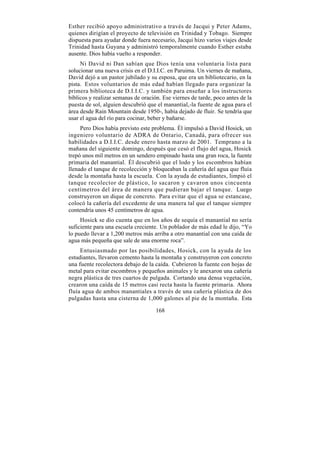 Esther recibió apoyo administrativo a través de Jacqui y Peter Adams,
quienes dirigían el proyecto de televisión en Trinidad y Tobago. Siempre
dispuesta para ayudar donde fuera necesario, Jacqui hizo varios viajes desde
Trinidad hasta Guyana y administró temporalmente cuando Esther estaba
ausente. Dios había vuelto a responder.
     Ni David ni Dan sabían que Dios tenía una voluntaria lista para
solucionar una nueva crisis en el D.I.I.C. en Paruima. Un viernes de mañana,
David dejó a un pastor jubilado y su esposa, que era un bibliotecario, en la
pista. Estos voluntarios de más edad habían llegado para organizar la
primera biblioteca de D.I.I.C. y también para enseñar a los instructores
bíblicos y realizar semanas de oración. Ese viernes de tarde, poco antes de la
puesta de sol, alguien descubrió que el manantial,-la fuente de agua para el
área desde Rain Mountain desde 1950-, había dejado de fluir. Se tendría que
usar el agua del río para cocinar, beber y bañarse.
     Pero Dios había previsto este problema. Él impulsó a David Hosick, un
ingeniero voluntario de ADRA de Ontario, Canadá, para ofrecer sus
habilidades a D.I.I.C. desde enero hasta marzo de 2001. Temprano a la
mañana del siguiente domingo, después que cesó el flujo del agua, Hosick
trepó unos mil metros en un sendero empinado hasta una gran roca, la fuente
primaria del manantial. Él descubrió que el lodo y los escombros habían
llenado el tanque de recolección y bloqueaban la cañería del agua que fluía
desde la montaña hasta la escuela. Con la ayuda de estudiantes, limpió el
tanque recolector de plástico, lo sacaron y cavaron unos cincuenta
centímetros del área de manera que pudieran bajar el tanque. Luego
construyeron un dique de concreto. Para evitar que el agua se estancase,
colocó la cañería del excedente de una manera tal que el tanque siempre
contendría unos 45 centímetros de agua.
     Hosick se dio cuenta que en los años de sequía el manantial no sería
suficiente para una escuela creciente. Un poblador de más edad le dijo, “Yo
lo puedo llevar a 1,200 metros más arriba a otro manantial con una caída de
agua más pequeña que sale de una enorme roca”.
     Entusiasmado por las posibilidades, Hosick, con la ayuda de los
estudiantes, llevaron cemento hasta la montaña y construyeron con concreto
una fuente recolectora debajo de la caída. Cubrieron la fuente con hojas de
metal para evitar escombros y pequeños animales y le anexaron una cañería
negra plástica de tres cuartos de pulgada. Cortando una densa vegetación,
crearon una caída de 15 metros casi recta hasta la fuente primaria. Ahora
fluía agua de ambos manantiales a través de una cañería plástica de dos
pulgadas hasta una cisterna de 1,000 galones al pie de la montaña. Esta

                                     168
 