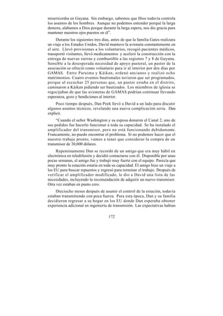 misericordia en Guyana. Sin embargo, sabemos que Dios todavía controla
los asuntos de los hombres. Aunque no podemos entender porqué la larga
demora, alabamos a Dios porque durante la larga espera, nos dio gracia para
mantener nuestros ojos puestos en él”.
     Durante los siguientes tres días, antes de que la familia Gates realizara
un viaje a los Estados Unidos, David mantuvo la avioneta constantemente en
el aire. Llevó provisiones a los voluntarios, recogió pacientes médicos,
transportó visitantes, llevó medicamentos y aceleró la construcción con la
entrega de nuevas sierras y combustible a las regiones 7 y 8 de Guyana.
Sensible a la desesperada necesidad de apoyo pastoral, un pastor de la
asociación se ofreció como voluntario para ir al interior por dos días por
GAMAS. Entre Paruima y Káikan, ordenó ancianos y realizó ocho
matrimonios. Cuatro eventos bautismales tuvieron que ser programados,
porque al escuchar 25 personas que, un pastor estaba en el distrito,
caminaron a Káikan pidiendo ser bautizados. Los miembros de iglesia se
regocijaban de que las avionetas de GAMAS podrían continuar llevando
esperanza, gozo y bendiciones al interior.
     Poco tiempo después, Dan Peek llevó a David a un lado para discutir
algunos asuntos técnicos, revelando una nueva complicación seria. Dan
explicó.
     “Cuando el señor Washington y su esposa donaron el Canal 2, uno de
sus pedidos fue hacerlo funcionar a toda su capacidad. Se ha instalado el
amplificador del transmisor, pero no está funcionando debidamente.
Francamente, no puedo encontrar el problema. Si no podemos hacer que el
nuestro trabaje pronto, vamos a tener que considerar la compra de un
transmisor de 30,000 dólares.
     Repentinamente Dan se recordó de un amigo que era muy hábil en
electrónica en teledifusión y decidió contactarse con él. Disponible por unas
pocas semanas, el amigo fue y trabajó muy fuerte con el equipo. Parecía que
muy pronto la estación estaría en toda su capacidad. El amigo hizo un viaje a
los EU para buscar repuestos y regresó para terminar el trabajo. Después de
verificar el amplificador modificado, le dio a David una lista de las
necesidades, incluyendo la recomendación de adquirir un nuevo transmisor.
Otra vez estaban en punto cero.
     Dieciocho meses después de asumir el control de la estación, todavía
estaban transmitiendo con poca fuerza. Para esta época, Dan y su familia
decidieron regresar a su hogar en los EU donde Dan esperaba obtener
experiencia adicional en ingeniería de transmisión. Las expectativas habían

                                     172
 