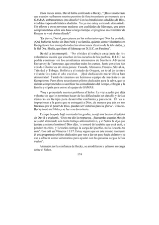 Unos meses antes, David había confesado a Becky, “¿Has considerado
que cuando recibamos nuestro permiso de funcionamiento permanente para
GAMAS, enfrentaremos otro desafío? Con las bendiciones añadidas de Dios,
vendrán responsabilidades añadidas. Yo ya me estoy estirando demasiado.
Sin pilotos y otras personas maduras con cualidades de liderazgo, que estén
comprometidos sobre una base a largo tiempo, el progreso en el interior de
Guyana se verá obstaculizado”.
      “Es cierto, David, pero piensa en los voluntarios que Dios ha enviado.
¿Qué hubieras hecho sin Dan Peek y su familia, quienes como voluntarios en
Georgetown han manejado todas las situaciones técnicas de la televisión, y
la fiel Dra. Sheila, que tiene el liderazgo en D.I.I.C. en Paruima”.
     David la interrumpió. “No olvides el trabajo excelente de los
voluntarios locales que enseñan en las escuelas de los pueblos. D.I.I.C. no
podría continuar sin los estudiantes misioneros de Southern Adventist
University de Tennessee, que enseñan todos los cursos. Junto con ellos han
venido voluntarios de otros países: Canadá, Alemania, Francia, Slovakia,
Trinidad y Tobago, Bolivia y el estado de Oregon, un total de catorce
voluntarios para el año escolar. ¡Qué dedicación maravillosa han
demostrado! También tenemos un hermoso equipo de mecánicos en
Georgetown. Pero ahora necesitamos pilotos dedicados para la selva, que se
sientan comprometidos a sacrificar las comodidades del tiempo, el hogar y la
familia y el país para unirse al equipo de GAMAS.
     “Voy a presentarle nuestro problema al Señor. Le voy a pedir que elija
voluntarios que le permitan hacer de las dificultades un desafío y de las
demoras un tiempo para desarrollar confianza y paciencia. É l v a a
impresionar a la gente que se entregará a Dios, de manera que aún en sus
fracasos, por el poder de Dios, puedan ser victorias para su gloria”. Con eso,
Becky tomó su Biblia y se fue a su dormitorio.
     Tiempo después bajó corriendo las gradas, arrojó sus brazos alrededor
de David y exclamó, “Dios me dio la respuesta. ¿Recuerdas cuando Moisés
se sintió abrumado con tanto trabajo administrativo, y el Señor le dijo que
juntara a setenta hombres? Dios dijo, ‘y tomaré del espíritu que está en ti, y
pondré en ellos; y llevarán contigo la carga del pueblo, no la llevarás tú
solo’. Eso está en Números 11:17. Estoy segura que en este mismo momento
él está preparando pilotos dedicados que van a dar un paso hacia delante y se
van a ofrecer como voluntarios para ayudar con las pesadas cargas de los
vuelos”.
    Animado por la confianza de Becky, se arrodillaron y echaron su carga
sobre el Señor.
                                     174
 