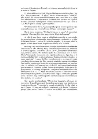 no tenían ni idea de cómo Dios abriría otra puerta para el ministerio de la
aviación en Guyana.
      El piloto del Proyecto Perú, Alberto Marín se encontró con ellos y les
dijo: “Vengan y miren al ‘J. J. Aiken’, nuestra primera avioneta Cessna 182
para la selva. Ha sido reconstruida después de tener cierto daño en la caja y
será más fuerte que si fuera nueva. Ahora estamos volando una segunda
avioneta y estamos orando por un comprador interesado que vaya a usar la
‘J. J. Aiken’ para la honra y la gloria de Dios”.
    Orville susurró a David, “¿Con seguridad que él no sabe que Odil y yo
estamos buscando una avioneta Cessna 182 para comprar para Guyana?”
     David movió su cabeza. “No hay forma que lo sepan”, le susurró en
respuesta. “¿Será que Dios tiene algo especial debajo de la manga?”
     Al cabo de unos días el precio se había fijado, se aprobó la venta y todas
las partes quedaron entusiasmadas porque la avioneta continuaría en la obra
de Dios en Guyana. La mitad del costo fue pagado, y la segunda mitad se
pagaría en unos pocos meses, después de la entrega de la avioneta.
     Orville y Gary decidieron unirse al equipo de voluntarios de GAMAS
en el verano de 2001. David y Becky les hablaron justo antes que abordaran
el avión de regreso a los Estados Unidos. Orville, con su brazo alrededor de
Odil, abrió su corazón. “No podemos dudar de la promesa de Dios en Isaías
30:21, ‘Entonces tus oídos oirán a tus espaldas palabra que diga: Este es el
camino, andad por él; y no echéis a la mano derecha, ni tampoco torzáis a la
mano izquierda’. La paz de Dios inunda nuestras mentes mientras
recordamos las promesas que Dios proveerá para todas nuestras necesidades.
Con rodillas temblorosas hemos hecho planes para construir una humilde
casa a la orilla del río Kamarang cerca de D.I.I.C. en Paruima, confiando en
que la mano de Dios nos guiará. Somos privilegiados de ser parte del
programa de aviación y de ayudar a compartir las responsabilidades
administrativas en D.I.I.C. Algún día cercano cada uno va a necesitar confiar
totalmente en Dios para todo. Nosotros hemos elegido comenzar a aprender
ahora y estamos muy contentos por las oportunidades de compartir lo que
Dios ha hecho por nosotros”.
     Gary asintió con la cabeza. “Mi visita a Guyana ha afirmado mi
convicción de que Dios me está llamando a apoyar esta obra rápidamente
creciente en Guyana. Yo también he tomado mi decisión. Orville volará la
nueva Cessna 182 para apoyar la obra establecida en la Región 7, mientras
que yo volaré nuestra Cessna 172 con un nuevo STOL para hacer obra de


                                     176
 