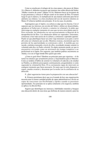 Como se enseña por el milagro de los cinco panes y dos peces de Mateo
14 y Marcos 6, debemos reconocer que tenemos una orden directa del Señor:
“Dadles vosotros de comer” (Mateo 14:16). Debemos hacer un inventario de
lo que poseemos y colocar el 100 por ciento en las manos de Dios. Él tomará
luego lo que le damos y lo multiplicará de una manera suficiente para llevar
adelante sus órdenes. La clara enseñanza del uso de nuestros talentos en
Mateo 25 refuerza también este principio. Si no los usas, los pierdes.
      Supongamos que el Japón y su cultura es algo que les fascina. Con el
supuesto que tus intereses son un don del Señor y deben ser desarrollados,
agradeces al Señor por el interés y sometes tu voluntad y le pides que
intervenga en cualquier momento en caso que tuviera otros planes para ti.
Pero recuerda, los obstáculos no son necesariamente evidencias de la
desaprobación de Dios. Los obstáculos deben ser superados. Entretanto,
comienzas a leer todo acerca de la cultura y comienzas a aprender japonés.
Puede ser que planifiques hacer un corto viaje misionero a ese país o servir
allí como un voluntario por un año. Mientras avanzas, encontrarás que los
portales de las oportunidades se comienzan a abrir. A medida que eso
sucede, continúa avanzando a través de ellos, recordando siempre someter tu
voluntad cada día a tu Padre celestial. En algún momento puede ser que te
encuentres sirviendo como un misionero de tiempo completo o un
profesional en el Japón. Por supuesto, que también podrías encontrarte en
Alaska, si es ese el lugar donde Dios quiere que estés.
     ¿Cómo te guió Dios? Dándote un principio para que siguieras – el de
tomar los talentos que actualmente posees y mejorándolos para el Maestro.
Como ya tendrás el hábito de someter tu voluntad a él cada día y de estudiar
su Palabra, no deberás preocuparte continuamente, preguntándote si estás
siguiendo la voluntad de Dios. Él es ciertamente capaz de intervenir en
cualquier momento que fuera necesario. En tanto que tú estés dispuesto a
seguir, puedes avanzar y descansar por la noche con la confianza de su
dirección.
    P. ¿Qué sugerencias tienes para la preparación con una educación?
     R. Primero permítame decir que en el mundo de hoy una organización
necesita tener la menor cantidad posible de capas administrativas a fin de ser
capaz de reaccionar con flexibilidad y rapidez cuando se presenten
oportunidades. Ese principio no se aplica solamente a los negocios, también
se aplica a la obra de Dios.
     Sugiero que identifiques tus intereses y habilidades naturales y busques
una educación dentro de esas áreas que disfrutas de manera natural y para las


                                     180
 