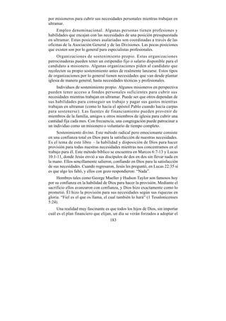 por misioneros para cubrir sus necesidades personales mientras trabajan en
ultramar.
     Empleo denominacional. Algunas personas tienen profesiones y
habilidades que encajan con las necesidades de una posición presupuestada
en ultramar. Estas posiciones asalariadas son coordinadas a través de las
oficinas de la Asociación General y de las Divisiones. Las pocas posiciones
que existen son por lo general para especialistas profesionales.
     Organizaciones de sostenimiento propio. Estas organizaciones
patrocinadoras pueden tener un estipendio fijo o salario disponible para el
candidato a misionero. Algunas organizaciones piden al candidato que
recolecten su propio sostenimiento antes de realmente lanzarse. Estos tipos
de organizaciones por lo general tienen necesidades que van desde plantar
iglesia de manera general, hasta necesidades técnicas y profesionales.
     Individuos de sostenimiento propio. Algunos misioneros en perspectiva
pueden tener acceso a fondos personales suficientes para cubrir sus
necesidades mientras trabajan en ultramar. Puede ser que otros dependan de
sus habilidades para conseguir un trabajo y pagar sus gastos mientras
trabajan en ultramar (como lo hacía el apóstol Pablo cuando hacía carpas
para sostenerse). Las fuentes de financiamiento pueden provenir de
miembros de la familia, amigos u otros miembros de iglesia para cubrir una
cantidad fija cada mes. Con frecuencia, una congregación puede patrocinar a
un individuo como un misionero o voluntario de tiempo completo.
     Sostenimiento divino. Este método radical pero emocionante consiste
en una confianza total en Dios para la satisfacción de nuestras necesidades.
Es el tema de este libro – la habilidad y disposición de Dios para hacer
provisión para todas nuestras necesidades mientras nos concentramos en el
trabajo para él. Este método bíblico se encuentra en Marcos 6:7-13 y Lucas
10:1-11, donde Jesús envió a sus discípulos de dos en dos sin llevar nada en
la mano. Ellos sencillamente salieron, confiando en Dios para la satisfacción
de sus necesidades. Cuando regresaron, Jesús les preguntó, en Lucas 22:35 si
es que algo les faltó, y ellos con gozo respondieron: “Nada”.
     Hombres tales como George Mueller y Hudson Taylor son famosos hoy
por su confianza en la habilidad de Dios para hacer la provisión. Mediante el
sacrificio ellos avanzaron con confianza, y Dios hizo exactamente como lo
prometió. Él hizo la provisión para sus necesidades según sus riquezas en
gloria. “Fiel es el que os llama, el cual también lo hará” (1 Tesalonicenses
5:24).
     Una realidad muy fascinante es que todos los hijos de Dios, sin importar
cuál es el plan financiero que elijan, un día se verán forzados a adoptar el
                                    183
 