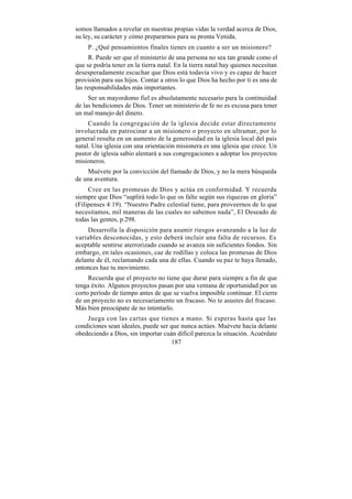 somos llamados a revelar en nuestras propias vidas la verdad acerca de Dios,
su ley, su carácter y cómo prepararnos para su pronta Venida.
     P. ¿Qué pensamientos finales tienes en cuanto a ser un misionero?
      R. Puede ser que el ministerio de una persona no sea tan grande como el
que se podría tener en la tierra natal. En la tierra natal hay quienes necesitan
desesperadamente escuchar que Dios está todavía vivo y es capaz de hacer
provisión para sus hijos. Contar a otros lo que Dios ha hecho por ti es una de
las responsabilidades más importantes.
     Ser un mayordomo fiel es absolutamente necesario para la continuidad
de las bendiciones de Dios. Tener un ministerio de fe no es excusa para tener
un mal manejo del dinero.
     Cuando la congregación de la iglesia decide estar directamente
involucrada en patrocinar a un misionero o proyecto en ultramar, por lo
general resulta en un aumento de la generosidad en la iglesia local del país
natal. Una iglesia con una orientación misionera es una iglesia que crece. Un
pastor de iglesia sabio alentará a sus congregaciones a adoptar los proyectos
misioneros.
    Muévete por la convicción del llamado de Dios, y no la mera búsqueda
de una aventura.
     Cree en las promesas de Dios y actúa en conformidad. Y recuerda
siempre que Dios “suplirá todo lo que os falte según sus riquezas en gloria”
(Filipenses 4:19). “Nuestro Padre celestial tiene, para proveernos de lo que
necesitamos, mil maneras de las cuales no sabemos nada”, El Deseado de
todas las gentes, p.298.
    Desarrolla la disposición para asumir riesgos avanzando a la luz de
variables desconocidas, y esto deberá incluir una falta de recursos. Es
aceptable sentirse aterrorizado cuando se avanza sin suficientes fondos. Sin
embargo, en tales ocasiones, cae de rodillas y coloca las promesas de Dios
delante de él, reclamando cada una de ellas. Cuando su paz te haya llenado,
entonces haz tu movimiento.
     Recuerda que el proyecto no tiene que durar para siempre a fin de que
tenga éxito. Algunos proyectos pasan por una ventana de oportunidad por un
corto período de tiempo antes de que se vuelva imposible continuar. El cierre
de un proyecto no es necesariamente un fracaso. No te asustes del fracaso.
Más bien preocúpate de no intentarlo.
    Juega con las cartas que tienes a mano. Si esperas hasta que las
condiciones sean ideales, puede ser que nunca actúes. Muévete hacia delante
obedeciendo a Dios, sin importar cuán difícil parezca la situación. Acuérdate
                                    187
 