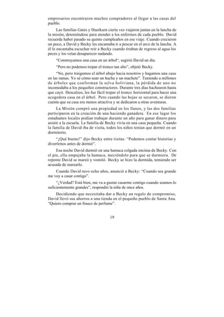 empresarios encontraron muchos compradores al llegar a las casas del
pueblo.
      Las familias Gates y Duerksen cierta vez viajaron juntas en la lancha de
la misión, deteniéndose para atender a los enfermos de cada pueblo. David
recuerda haber pasado su quinto cumpleaños en ese viaje. Cuando crecieron
un poco, a David y Becky les encantaba ir a pescar en el arco de la lancha. A
él le encantaba escuchar reír a Becky cuando tiraban de regreso al agua los
peces y los veían desaparecer nadando.
    “Construyamos una casa en un árbol“, sugirió David un día.
    “Pero no podemos trepar el tronco tan alto”, objetó Becky.
     “No, pero traigamos el árbol abajo hacia nosotros y hagamos una casa
en las ramas. Yo sé cómo usar un hacha y un machete”. Teniendo a millones
de árboles que conforman la selva boliviana, la pérdida de uno no
incomodaba a los pequeños constructores. Durante tres días hachearon hasta
que cayó. Descalzos, les fue fácil trepar el tronco horizontal para hacer una
acogedora casa en el árbol. Pero cuando las hojas se secaron, se dieron
cuenta que su casa era menos atractiva y se dedicaron a otras aventuras.
     La Misión compró una propiedad en los llanos, y las dos familias
participaron en la creación de una hacienda ganadera. En ese lugar los
estudiantes locales podían trabajar durante un año para ganar dinero para
asistir a la escuela. La familia de Becky vivía en una casa pequeña. Cuando
la familia de David iba de visita, todos los niños tenían que dormir en un
dormitorio.
     “¡Qué bueno!” dijo Becky entre risitas. “Podemos contar historias y
divertirnos antes de dormir”.
     Esa noche David durmió en una hamaca colgada encima de Becky. Con
el pie, ella empujaba la hamaca, meciéndolo para que se durmiera. De
repente David se mareó y vomitó. Becky se hizo la dormida, temiendo ser
acusada de marearlo.
    Cuando David tuvo ocho años, anunció a Becky: “Cuando sea grande
me voy a casar contigo”.
     “¿Verdad? Está bien, me va a gustar casarme contigo cuando seamos lo
suficientemente grandes”, respondió la niña de once años.
    Decidiendo que necesitaba dar a Becky un regalo de compromiso,
David llevó sus ahorros a una tienda en el pequeño pueblo de Santa Ana.
“Quiero comprar un frasco de perfume”.


                                     19
 