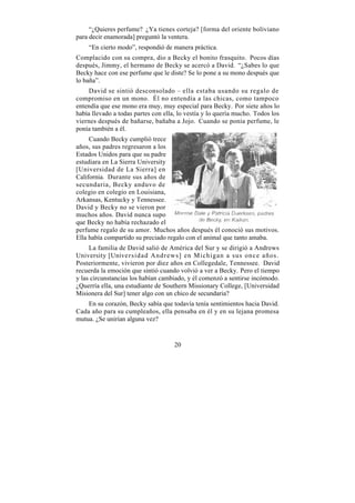 “¿Quieres perfume? ¿Ya tienes corteja? [forma del oriente boliviano
para decir enamorada] preguntó la ventera.
    “En cierto modo”, respondió de manera práctica.
Complacido con su compra, dio a Becky el bonito frasquito. Pocos días
después, Jimmy, el hermano de Becky se acercó a David. “¿Sabes lo que
Becky hace con ese perfume que le diste? Se lo pone a su mono después que
lo baña”.
     David se sintió desconsolado – ella estaba usando su regalo de
compromiso en un mono. Él no entendía a las chicas, como tampoco
entendía que ese mono era muy, muy especial para Becky. Por siete años lo
había llevado a todas partes con ella, lo vestía y lo quería mucho. Todos los
viernes después de bañarse, bañaba a Jojo. Cuando se ponía perfume, le
ponía también a él.
     Cuando Becky cumplió trece
años, sus padres regresaron a los
Estados Unidos para que su padre
estudiara en La Sierra University
[Universidad de La Sierra] en
California. Durante sus años de
secundaria, Becky anduvo de
colegio en colegio en Louisiana,
Arkansas, Kentucky y Tennessee.
David y Becky no se vieron por
muchos años. David nunca supo
que Becky no había rechazado el
perfume regalo de su amor. Muchos años después él conoció sus motivos.
Ella había compartido su preciado regalo con el animal que tanto amaba.
     La familia de David salió de América del Sur y se dirigió a Andrews
University [Universidad Andrews] en Michigan a sus once años.
Posteriormente, vivieron por diez años en Collegedale, Tennessee. David
recuerda la emoción que sintió cuando volvió a ver a Becky. Pero el tiempo
y las circunstancias los habían cambiado, y él comenzó a sentirse incómodo.
¿Querría ella, una estudiante de Southern Missionary College, [Universidad
Misionera del Sur] tener algo con un chico de secundaria?
    En su corazón, Becky sabía que todavía tenía sentimientos hacia David.
Cada año para su cumpleaños, ella pensaba en él y en su lejana promesa
mutua. ¿Se unirían alguna vez?


                                     20
 