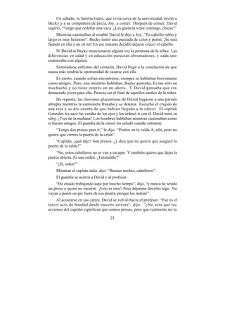 Un sábado, la familia Gates, que vivía cerca de la universidad, invitó a
Becky y a su compañera de pieza, Joy, a comer. Después de comer, David
sugirió, “Tengo que ordeñar una vaca. ¿Les gustaría venir conmigo, chicas?”
     Mientras caminaban al establo David le dijo a Joy, “Tu cabello rubio y
largo es muy hermoso”. Becky sintió una punzada de celos y pensó, ¡Se está
fijando en ella y no en mi! En ese instante decidió dejarse crecer el cabello.
     Ni David ni Becky mencionaron alguna vez la promesa de la niñez. Las
diferencias en edad y en educación parecían abrumadoras, y cada uno
enamoraba con alguien.
    Sintiéndose enfermo del corazón, David llegó a la conclusión de que
nunca más tendría la oportunidad de casarse con ella.
   Es cierto, cuando solían encontrarse, siempre se hablaban brevemente
como amigos. Pero, aún mientras hablaban, Becky pensaba, Es tan sólo un
muchacho y no tiene interés en mí ahora. Y David pensaba que era
demasiado joven para ella. Parecía ser el final de aquellos sueños de la niñez.
     De repente, las ilusiones placenteras de David llegaron a una parada
abrupta mientras la camioneta frenaba y se detenía. Escuchó el crujido de
una reja y se dio cuenta de que habían llegado a la cárcel. El capitán
Gonzáles les sacó las vendas de los ojos y les ordenó ir con él. David miró su
reloj. ¡Tres de la mañana! Los hombres hablaban mientras caminaban como
si fuesen amigos. El guardia de la cárcel los saludó cuando entraron.
     “Tengo dos presos para ti,” le dijo. “Ponlos en la celda A, allá, pero no
quiero que cierres la puerta de la celda”.
     “Capitán, ¿qué dijo? Son presos, ¿y dice que no quiere que asegure la
puerta de la celda?”
     “No, estos caballeros no se van a escapar. Y también quiero que dejes la
puerta abierta. Es una orden. ¿Entendido?”
    “¡Sí, señor!”
    Mientras el capitán salía, dijo: “Buenas noches, caballeros”.
    El guardia se acercó a David y al profesor.
    “He estado trabajando aquí por mucho tiempo”, dijo, “y nunca he tenido
un preso a quien no encerré. ¡Esto es raro! Pero déjenme decirles algo. No
vayan a poner un pie fuera de esa puerta, porque los mataré”.
     Al acostarse en sus catres, David se volvió hacia el profesor. “Ese es el
tercer acto de bondad desde nuestro arresto”, dijo. “¿No será que las
acciones del capitán significan que somos presos, pero que realmente no lo

                                      21
 
