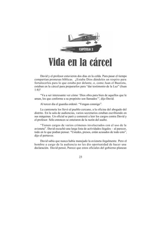 David y el profesor estuvieron dos días en la celda. Para pasar el tiempo
compartían promesas bíblicas. ¿Estaba Dios dándoles un respiro para
fortalecerlos para lo que estaba por delante, o, como Juan el Bautista,
estaban en la cárcel para prepararlos para “dar testimonio de la Luz” (Juan
1:8)?
    “Va a ser interesante ver cómo ‘Dios obra para bien de aquellos que le
aman, los que conforme a su propósito son llamados’”, dijo David.
    Al tercer día el guardia ordenó: “Vengan conmigo”.
      La camioneta los llevó al pueblo cercano, a la oficina del abogado del
distrito. En la sala de audiencias, varios secretarios estaban escribiendo en
sus máquinas. Un oficial se paró y comenzó a leer los cargos contra David y
el profesor. Sólo entonces se enteraron de la razón del asalto.
     “Tienen cargos de varios crímenes involucrados con el uso de la
avioneta”. David escuchó una larga lista de actividades ilegales – al parecer,
todo en lo que podían pensar. “Ustedes, presos, están acusados de todo esto”,
dijo el portavoz.
     David sabía que nunca había manejado la avioneta ilegalmente. Pero el
hombre a cargo de la audiencia no les dio oportunidad de hacer una
declaración. David pensó, Parece que estos oficiales del gobierno planean


                                     23
 