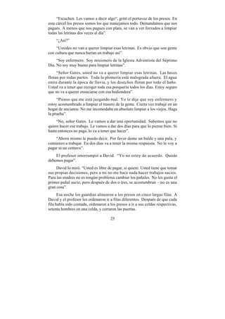 “Escuchen. Les vamos a decir algo“, gritó el portavoz de los presos. En
esta cárcel los presos somos los que manejamos todo. Demandamos que nos
pagues. A menos que nos pagues con plata, se van a ver forzados a limpiar
todas las letrinas dos veces al día”.
    “¿Así?”
     “Ustedes no van a querer limpiar esas letrinas. Es obvio que son gente
con cultura que nunca harían un trabajo así”.
     “Soy enfermero. Soy misionero de la Iglesia Adventista del Séptimo
Día. No soy muy bueno para limpiar letrinas”.
     “Señor Gates, usted no va a querer limpiar esas letrinas. Las heces
flotan por todas partes. Toda la plomería está malograda afuera. El agua
entra durante la época de lluvia, y los desechos flotan por todo el baño.
Usted va a tener que recoger toda esa porquería todos los días. Estoy seguro
que no va a querer ensuciarse con esa hediondera”.
     “Pienso que me está juzgando mal. Yo le dije que soy enfermero y
estoy acostumbrado a limpiar el trasero de la gente. Cierta vez trabajé en un
hogar de ancianos. No me incomodaba en absoluto limpiar a los viejos. Haga
la prueba”.
     “No, señor Gates. Le vamos a dar una oportunidad. Sabemos que no
quiere hacer ese trabajo. Le vamos a dar dos días para que lo piense bien. Si
hasta entonces no paga, lo va a tener que hacer”.
    “Ahora mismo le puedo decir. Por favor deme un balde y una pala, y
comienzo a trabajar. En dos días va a tener la misma respuesta. No le voy a
pagar ni un centavo”.
    El profesor interrumpió a David. “Yo no estoy de acuerdo. Quizás
debemos pagar”.
     David lo miró. “Usted es libre de pagar, si quiere. Usted tiene que tomar
sus propias decisiones, pero a mi no me hace nada hacer trabajos sucios.
Para las madres no es ningún problema cambiar los pañales. No les gusta el
primer pañal sucio, pero después de dos o tres, se acostumbran – no es una
gran cosa”.
      Esa noche los guardias alinearon a los presos en cinco largas filas. A
David y el profesor les ordenaron ir a filas diferentes. Después de que cada
fila había sido contada, ordenaron a los presos a ir a sus celdas respectivas,
setenta hombres en una celda, y cerraron las puertas.

                                     25
 